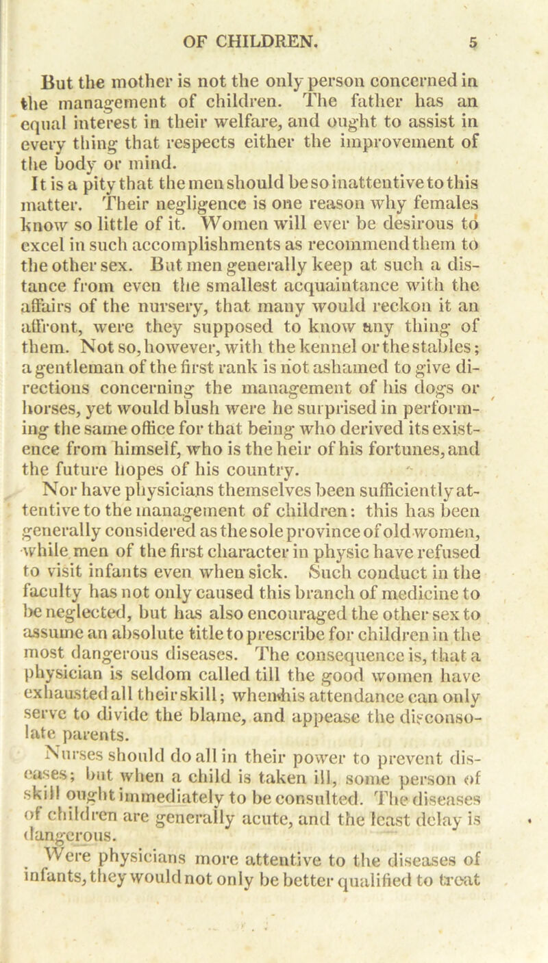 But the mother is not the only person concerned in the management of children. The father has an equal interest in their welfare, and ought to assist in every thing that respects either the improvement of the body or mind. It is a pity that the men should be so inattentive to this matter. Their negligence is one reason why females know so little of it. Women will ever be desirous to excel in such accomplishments as recommend them to the other sex. But men generally keep at such a dis- tance from even the smallest acquaintance with the affairs of the nursery, that many would reckon it an affront, were they supposed to know any thing of them. Not so, however, with the kennel or the stables; a gentleman of the first rank is riot ashamed to give di- rections concerning the management of his dogs or horses, yet would blush were he surprised in perform- ing the same office for that being who derived its exist- ence from himself, who is the heir of his fortunes, and the future hopes of his country. Nor have physicians themselves been sufficiently at- tentive to the management of children: this has been generally considered as the sole province of old women, while men of the first character in physic have refused to visit infants even when sick. Such conduct in the faculty has not only caused this branch of medicine to be neglected, but has also encouraged the other sex to assume an absolute title to prescribe for children in the most dangerous diseases. The consequence is, that a physician is seldom called till the good women have exhausted all their skill; whenvhis attendance can only serve to divide the blame, and appease the disconso- late parents. Nurses should do all in their power to prevent dis- eases; but when a child is taken ill, some person of skill ought immediately to be consulted. The diseases of children are generally acute, and the least delay is dangerous. Were physicians more attentive to the diseases of infants, they would not only be better qualified to treat