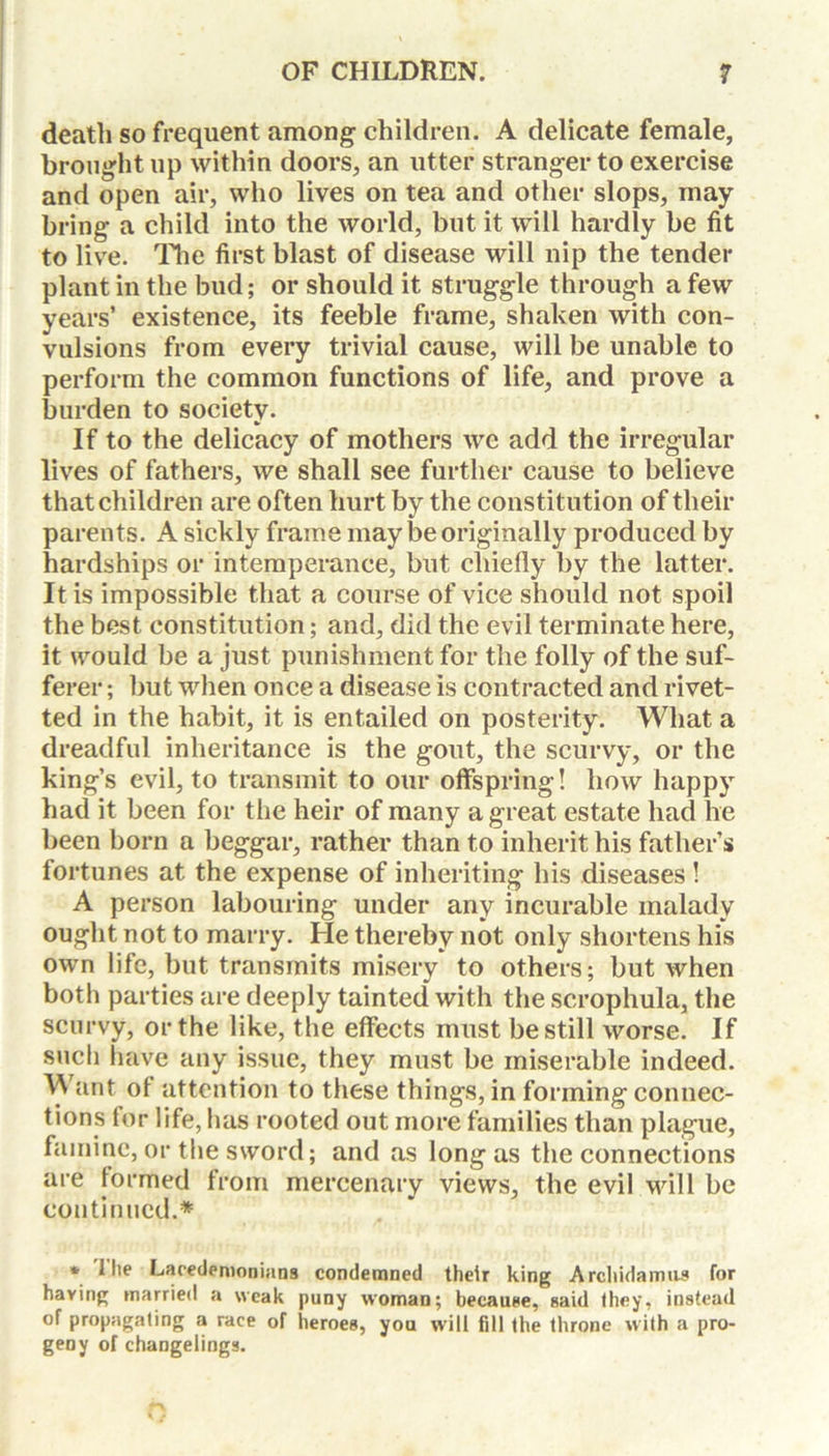 death so frequent among children. A delicate female, brought up within doors, an utter stranger to exercise and open air, who lives on tea and other slops, may bring a child into the world, but it will hardly be fit to live. The first blast of disease will nip the tender plant in the bud; or should it struggle through a few years’ existence, its feeble frame, shaken with con- vulsions from every trivial cause, will be unable to perform the common functions of life, and prove a burden to societv. •i If to the delicacy of mothers we add the irregular lives of fathers, we shall see further cause to believe that children are often hurt by the constitution of their parents. A sickly frame may be originally produced by hardships or intemperance, but chiefly by the latter. It is impossible that a course of vice should not spoil the best constitution; and, did the evil terminate here, it would be a just punishment for the folly of the suf- ferer ; but when once a disease is contracted and rivet- ted in the habit, it is entailed on posterity. What a dreadful inheritance is the gout, the scurvy, or the king’s evil, to transmit to our offspring! how happy had it been for the heir of many a great estate had he been born a beggar, rather than to inherit his father’s fortunes at the expense of inheriting his diseases ! A person labouring under any incurable malady ought not to marry. He thereby not only shortens his own life, but transmits misery to others; but when both parties are deeply tainted with the scrophula, the scurvy, or the like, the effects must be still worse. If such have any issue, they must be miserable indeed. ant of attention to these things, in forming connec- tions for life, has rooted out more families than plague, famine, or the sword; and as long as the connections are formed from mercenary views, the evil will be continued.* * 1 lie Lacedemonians condemned their king Archidamus for having married a weak puny woman; because, said they, instead of propagating a race of heroes, you will fill the throne with a pro- geny of changelings.