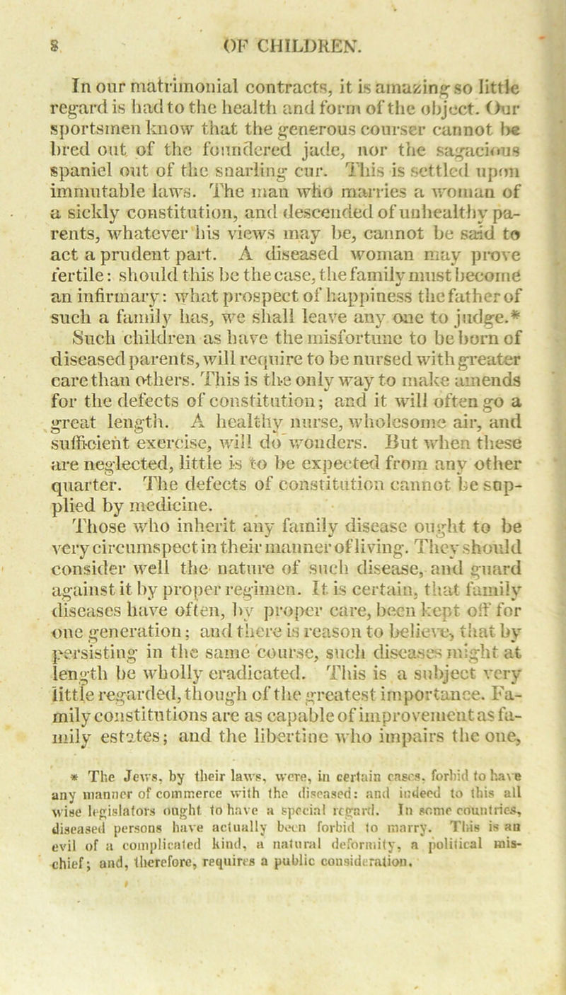 In our matrimonial contracts, it is amazing so little regard is llad to the health and form of the object. Our sportsmen know that the generous courser cannot he bred out of the foundered jade, nor the sagacious spaniel out of the snarling cur. This is settled upon immutable laws. The man who marries a woman of a sickly constitution, and descended of unhealthy pa- rents, whatever his views may be, cannot be said to act a prudent part. A diseased woman may prove fertile: should this be the case, the family must become an infirmary: what prospect of happiness the father of such a family has, we shall leave any one to judge.* Such children as have the misfortune to be born of diseased parents, will require to be nursed with greater care than others. This is the only way to make amends for the defects of constitution; and it will often go a great length. A healthy nurse, wholesome air, and sufficient exercise, will do wonders. But when these are neglected, little is to be expected from any other quarter. The defects of constitution cannot be sup- plied by medicine. Those who inherit any family disease ought to be very circumspect in their manner of living. They should consider well the nature of such disease, and guard against it by proper regimen. It is certain, that family diseases have often, by proper care, been kept off for one generation; and there is reason to believe, that by persisting in the same course, such diseases might at length be wholly eradicated. This is a subject very little regarded, though of the greatest importance. Fa- mily constitutions are as capable of improvement as fa- mily estates; and the libertine who impairs the one, * The Jews, by their laws, were, in certain cases, forbid to have any manner of commerce with the diseased: and indeed to this all wise legislators ought, to have a special regard. In some countries, diseased persons have actually been forbid to marry. This is an evil of a complicated kind, a natural deformity, a political mis- chief; and, therefore, requires a public consideration.
