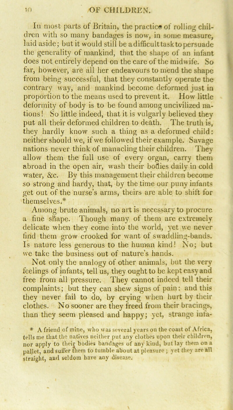 In most parts of Britain, the practice of rolling chil- dren with so many bandages is now, in some measure, laid aside; but it would still be adifficulttask to persuade the generality of mankind, that the shape of an infant does not entirely depend on the care of the midwife. So far, however, are all her endeavours to mend the shape from being successful, that they constantly operate the contrary way, and mankind become deformed just in proportion to the means used to prevent it. How little deformity of body is to be found among uncivilized na- tions ! So little indeed, that it is vulgarly believed they put all their deformed children to death. The truth is, they hardly know such a thing as a deformed child: neither should we, if we followed their example. Savage nations never think of manacling their children. They allow them the full use of every organ, carry them abroad in the open air, w'ash their bodies daily in cold water, &c. By this management their children become so strong and hardy, that, by the time our puny infants get out of the nurse’s arms, theirs are able to shift for themselves.* Among brute animals, no art is necessary to procure a line shape. Though many of them are extremely delicate when they come into the world, yet we never lind them grow crooked for want of swaddling-bands. Is nature less generous to the human kind! No; but we take the business out of nature’s hands. Not only the analogy of other animals, but the very feelings of infants, tell us, they ought to be kept easy and free from all pressure. They cannot indeed tell their complaints; but they can shew signs of pain: and this they never fail to do, by crying when hurt by their clothes. No sooner are they freed from their bracings, than they seem pleased and happy; yet, strange inta- * A friend of mine, who was several years on the coast of Africa, tells me that the natives neither put any clothes upon their children, nor apply to their bodies bandages of any kiud, but lay them on a pallet, and suffer fhem to tumble about at pleasure ; yet they are all straight, and seldom have any disease.