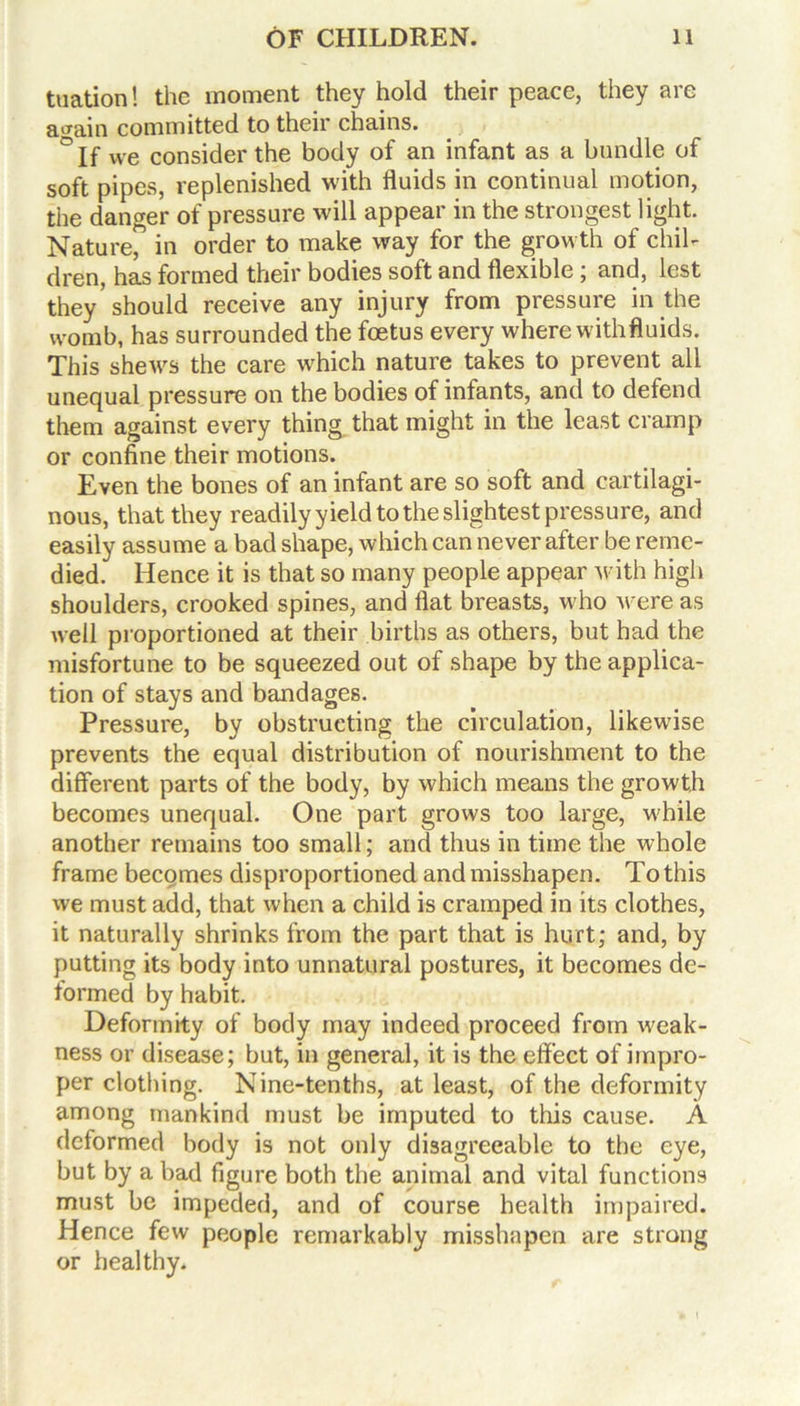 tuation! the moment they hold their peace, they are a train committed to their chains. ° if we consider the body of an infant as a handle of soft pipes, replenished with fluids in continual motion, the danger of pressure will appear in the strongest light. Nature, in order to make way for the growth of chih dren, has formed their bodies soft and flexible; and, lest they'should receive any injury from pressure in the womb, has surrounded the foetus every where withfluids. This shews the care which nature takes to prevent all unequal pressure on the bodies of infants, and to defend them against every thing that might in the least cramp or confine their motions. Even the bones of an infant are so soft and cartilagi- nous, that they readily yield to the slightest pressure, and easily assume a bad shape, which can never after be reme- died. Hence it is that so many people appear with high shoulders, crooked spines, and flat breasts, who M ere as well proportioned at their births as others, but had the misfortune to be squeezed out of shape by the applica- tion of stays and bandages. Pressure, by obstructing the circulation, likewise prevents the equal distribution of nourishment to the different parts of the body, by which means the growth becomes unequal. One part grows too large, while another remains too small; and thus in time the whole frame becomes clisproportioned and misshapen. To this we must add, that when a child is cramped in its clothes, it naturally shrinks from the part that is hurt; and, by putting its body into unnatural postures, it becomes de- formed by habit. Deformity of body may indeed proceed from weak- ness or disease; but, in general, it is the effect of impro- per clothing. Nine-tenths, at least, of the deformity among mankind must be imputed to this cause. A deformed body is not only disagreeable to the eye, but by a bad figure both the animal and vital functions must be impeded, and of course health impaired. Hence few people remarkably misshapen are strong or healthy.