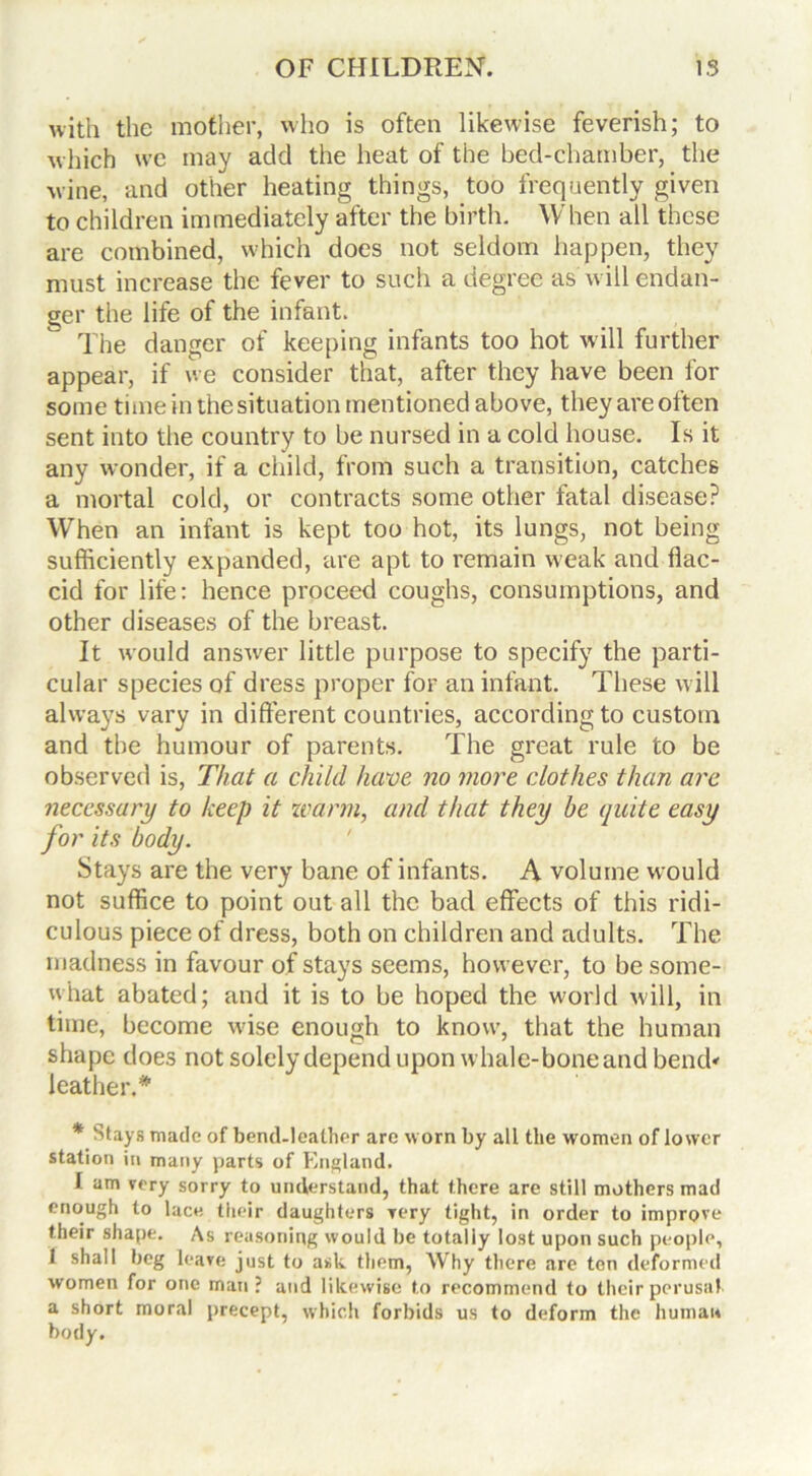 with the mother, who is often likewise feverish; to which we may add the heat of the bed-chamber, the wine, and other heating things, too frequently given to children immediately after the birth. When all these are combined, which does not seldom happen, they must increase the fever to such a degree as w ill endan- ger the life of the infant. The danger of keeping infants too hot will further appear, if we consider that, after they have been for some time in the situation mentioned above, they are often sent into the country to be nursed in a cold house. Is it any wonder, if a child, from such a transition, catches a mortal cold, or contracts some other fatal disease? When an infant is kept too hot, its lungs, not being sufficiently expanded, are apt to remain w'eak and flac- cid for life: hence proceed coughs, consumptions, and other diseases of the breast. It would answer little purpose to specify the parti- cular species of dress proper for an infant. These will always vary in different countries, according to custom and the humour of parents. The great rule to be observed is, That a child have no more clothes than are necessary to keep it warm, and that they be quite easy for its body. Stays are the very bane of infants. A volume would not suffice to point out all the bad effects of this ridi- culous piece of dress, both on children and adults. The madness in favour of stays seems, however, to be some- what abated; and it is to be hoped the world will, in time, become wdse enough to know, that the human shape does not solely depend upon whale-boneand bend< leather.* * Stays made of bend-leather are worn by all the women of lower station in many parts of England. I am very sorry to understand, that there are still mothers mad enough to lace their daughters Tory tight, in order to improve their shape. As reasoning would be totally lost upon such people, 1 shall beg leave just to ask them, Why there are ton deformed women for one man? and likewise to recommend to their perusal a short moral precept, which forbids us to deform the human