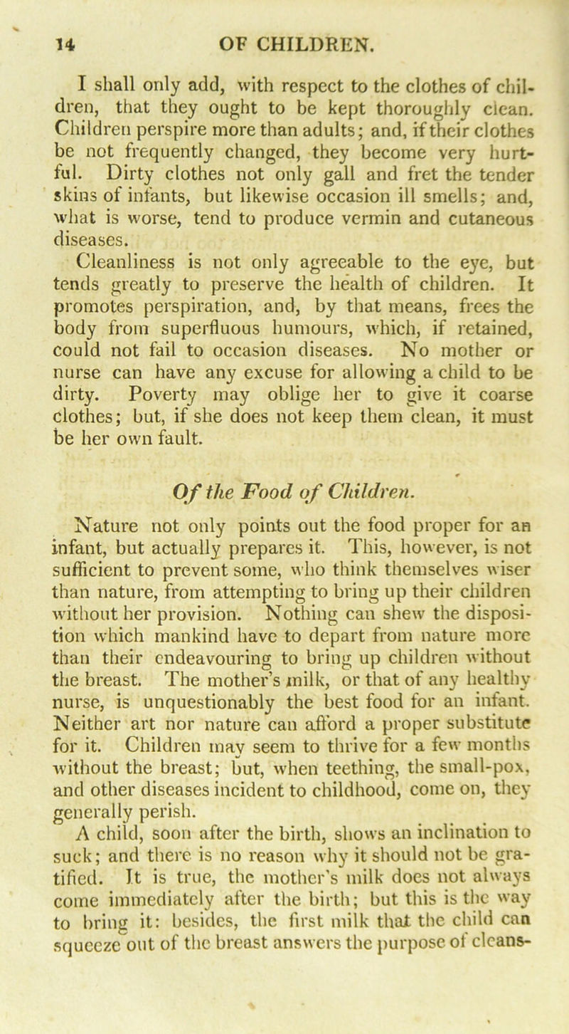 I shall only add, with respect to the clothes of chil- dren, that they ought to be kept thoroughly ciean. Children perspire more than adults; and, if their clothes be not frequently changed, they become very hurt- ful. Dirty clothes not only gall and fret the tender skins of infants, but likewise occasion ill smells; and, what is worse, tend to produce vermin and cutaneous diseases. Cleanliness is not only agreeable to the eye, but tends greatly to preserve the health of children. It promotes perspiration, and, by that means, frees the body from superfluous humours, which, if retained, could not fail to occasion diseases. No mother or nurse can have any excuse for allowing a child to be dirty. Poverty may oblige her to give it coarse clothes; but, if she does not keep them clean, it must be her own fault. Of the Food of Children. Nature not only points out the food proper for an infant, but actually prepares it. This, however, is not sufficient to prevent some, who think themselves wiser than nature, from attempting to bring up their children without her provision. Nothing can shew the disposi- tion which mankind have to depart from nature more than their endeavouring to bring up children without the breast. The mother’s milk, or that of any healthy nurse, is unquestionably the best food for an infant. Neither art nor nature can afford a proper substitute for it. Children inav seem to thrive for a few months without the breast; but, when teething, the small-pox, and other diseases incident to childhood, come on, they generally perish. A child, soon after the birth, shows an inclination to suck; and there is no reason why it should not be gra- tified. It is true, the mother’s milk does not always come immediately after the birth; but this is the way to bring it: besides, the first milk that the child can squeeze out of the breast answers the purpose of cleans-