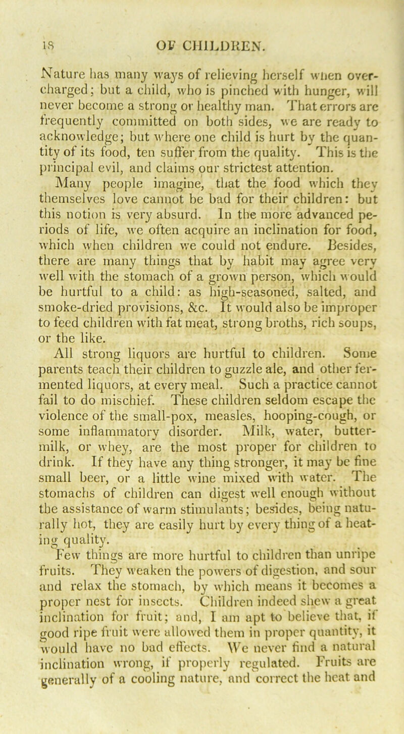 Nature lias many ways of relieving herself when over- charged; but a child, who is pinched with hunger, will never become a strong or healthy man. That errors are frequently committed on both sides, we are ready to acknowledge; but where one child is hurt by the quan- tity of its food, ten suffer from the quality. This is the principal evil, and claims our strictest attention. Many people imagine, that the food which they themselves love cannot be bad for their children: but this notion is very absurd. In the more advanced pe- riods of life, we often acquire an inclination for food, which when children we could not endure. Besides, there are many things that by habit may agree very well with the stomach of a grown person, which would be hurtful to a child: as high-seasoned, salted, and smoke-dried provisions, &c. It would also be improper to feed children with fat meat, strong broths, rich soups, or the like. All strong liquors are hurtful to children. Some parents teach their children to guzzle ale, and other fer- mented liquors, at every meal. Such a practice cannot fail to do mischief. These children seldom escape the violence of the small-pox, measles, hooping-cough, or some inflammatory disorder. Milk, water, butter- milk, or whey, are the most proper for children to drink. If they have any thing stronger, it may be fine small beer, or a little wine mixed with water. The stomachs of children can digest well enough without the assistance of warm stimulants; besides, being natu- rally hot, they are easily hurt by every thing of a heat- ing quality. Few things are more hurtful to children than unripe fruits. They weaken the powders of digestion, and sour and relax the stomach, by which means it becomes a proper nest for insects. Children indeed shew a great inclination for fruit; and, I am apt to believe that, it good ripe fruit were allowed them in proper quantity, it would have no bad effects. We never find a natural inclination wrong, if properly regulated. Fruits are generally of a cooling nature, and correct the heat and