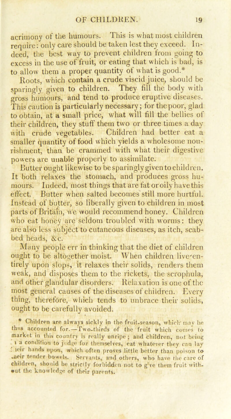 acrimony of the humours. This is what most children require: only care should be taken lest they exceed. In- deed, the best way to prevent children from going to excess in the use of fruit, or eating that which is bad, is to allow them a proper quantity of what is good.* Roots, which contain a crude viscid juice, should be sparingly given to children. They fill the body with gross humours, and tend to produce eruptive diseases. This caution is particularly necessary; for the poor, glad to obtain, at a small price, what will fill the bellies of their children, they stuff them two or three times a day with crude vegetables. Children had better eat a smaller quantity of food which yields a wholesome nou- rishment, than be crammed with what their digestive powers are unable properly to assimilate. Butter ought likewise to be sparingly given to children. It both relaxes the stomach, and produces gross hu- mours. Indeed, most things that are fat or oily have this effect. Butter when salted becomes still more hurtful. Instead of butter, so liberally given to children in most parts of Britain, w e would recommend honey. Children who eat honey are seldom troubled with worms: they are also less subject to cutaneous diseases, as itch, scab- bed heads, &c. Many people err in thinking that the diet of children ought to be altogether moist. When children live'en- tirely upon slops, it relaxes their solids, renders them weak, and disposes them to the rickets, the scrophula, and other glandular disorders. Relaxation is one of the most general causes of the diseases of children. Every thing, therefore, which tends to unbrace their solids, ought to be carefully avoided. * Children are always sickly in the fruit.season, which'may lie thus accounted for. — Iwo-tliirds of the fruit which comes to market in this country is really unripe; and children, not being i a condition to judge for themselves, eat whatever they can lay ieir hands upon, which often proves little better than poison to aieir tender bowels. Servants, and others, who have the care of children, should be strictty forbidden not to g:ve them fruit with- out the knowledge of their parents.