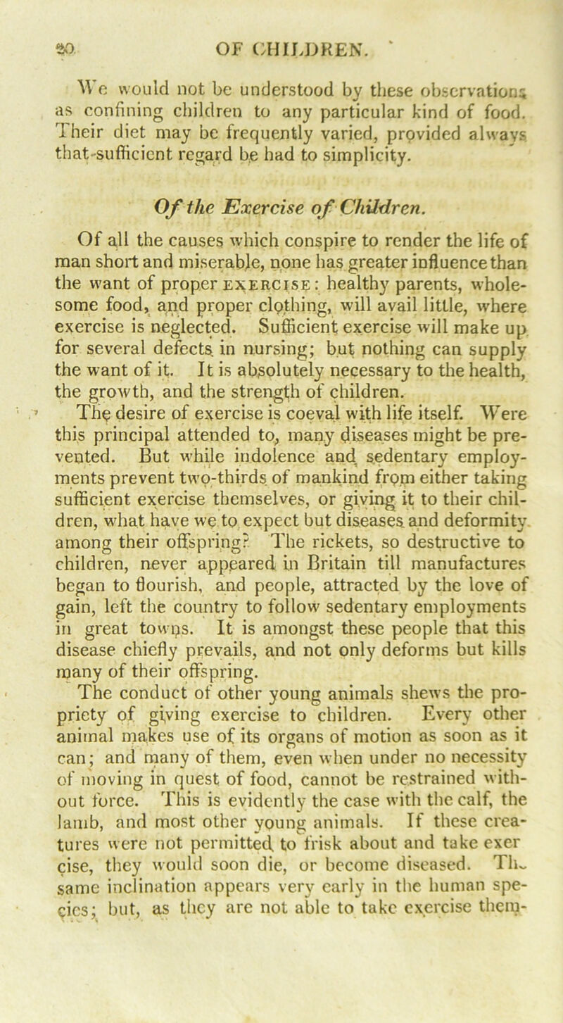 We would not be understood by these observations as confining children to any particular kind of food. rl heir diet may be frequently varied, prpvided always that-sufficient regard be had to simplicity. Of the Exercise of Children. Of all the causes which conspire to render the life of man short and miserable, none has greater influence than the want of proper exercise : healthy parents, whole- some food, and proper clothing, will avail little, where exercise is neglected. Sufficient exercise will make up for several defects, in nursing; but nothing can supply the want of it. It is absolutely necessary to the health, the growth, and the strength of children. The desire of exercise is coeval with life itself. Were this principal attended to, many diseases might be pre- vented. But while indolence and, sedentary employ- ments prevent two-thirds of mankind from either taking sufficient exercise themselves, or giving it to their chil- dren, what have we to expect but diseases and deformity among their offspring? The rickets, so destructive to children, never appeared in Britain till manufactures began to flourish, and people, attracted by the love of gain, left the country to follow sedentary employments in great towps. It is amongst these people that this disease chiefly prevails, and not only deforms but kills many of their offspring. The conduct of other young animals shews the pro- priety of giving exercise to children. Every other animal makes use of its organs of motion as soon as it can; and many of them, even when under no necessity of moving in quest of food, cannot be restrained with- out force. This is evidently the case with the calf, the lamb, and most other young animals. If these crea- tures were not permitted, to frisk about and take exer cise, they would soon die, or become diseased. Th~ same inclination appears very early in the human spe- cies; but, as they are not able to take exercise them-