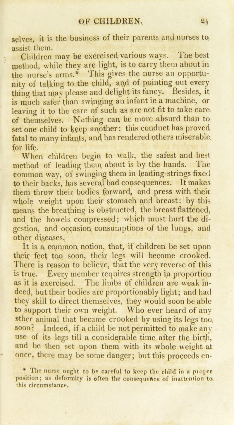 selves, it is the business of their parents and nurses to, assist them. Children may be exercised various ways. The best method, while they are light, is to carry them about in the nurse’s arms.* This gives the nurse an opportu- nity of talking to the child, and of pointing out every thing that may please and delight its fancy. Besides, it is much safer than swinging an infant in a machine, or leaving it to the care of such as are not fit to take care of themselves. Nothing can be more absurd than to set one child to keep another: this conduct has proved fatal to many infants, and has rendered others miserable, for life. When children begin to walk, the safest and best method of leading them about is by the hands. The common way, of swinging them in leading-strings fixed to their backs, has several bad consequences. It makes them throw their bodies forward,, and press with their whole weight upon their stomach and breast: by this means the breathing is obstructed, the breast flattened, and the bowels compressed; which must hurt the di- gestion, and occasion consumptions of the lungs, and other diseases. It is a, common notion, that, if children be set upon their feet top soon, their legs will become crooked. There is reason to believe, that the very reverse of this is true. Every member requires strength in proportion as it is exercised. The limbs of children are weak in- deed, but their bodies are proportionably light; and had they skill to direct themselves, they would soon be able to support their own weight. Who ever heard of any sther animal that became crooked by using its legs too soon? Indeed, if a child be not permitted to make any use of its legs till a considerable time after the birth, and be then set upon them with its whole weight at once, there may be some danger; but this proceeds on- * The n urse ought to be careful to keep the child in a proper position; as deformity is often the consequence of inattention to this circumstance.