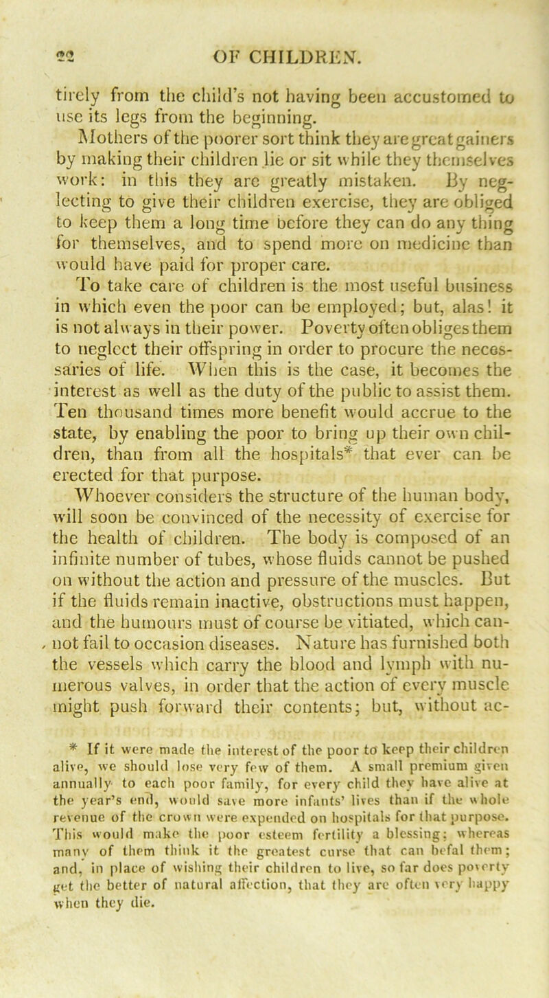 tirely from the child’s not having been accustomed to use its legs from the beginning. Mothers of the poorer sort think they are great gainers by making their children lie or sit while they themselves work: in this they are greatly mistaken. By neg- lecting to give their children exercise, they are obliged to keep them a long time before they can do any thing for themselves, and to spend more on medicine than would have paid for proper care. To take care of children is the most useful business in which even the poor can be employed; but, alas! it is not always in their power. Poverty often obliges them to neglect their offspring in order to procure the neces- saries of life. When this is the case, it becomes the interest as well as the duty of the public to assist them. Ten thousand times more benefit would accrue to the state, by enabling the poor to bring up their own chil- dren, than from all the hospitals* that ever can be erected for that purpose. Whoever considers the structure of the human body, will soon be convinced of the necessity of exercise for the health of children. The body is composed of an infinite number of tubes, whose fluids cannot be pushed on without the action and pressure of the muscles. But if the fluids remain inactive, obstructions must happen, and the humours must of course be vitiated, which can- , not fail to occasion diseases. Nature has furnished both the vessels which carry the blood and lymph with nu- merous valves, in order that the action of every muscle might push forward their contents; but, without ac- * If it were made the interest of the poor to keep their children alive, we should lose very few of them. A small premium given annually to each poor family, for every child they have alive at the year’s end, would save more infants’ lives than if the whole revenue of the crown were expended on hospitals for that purpose. This would make the poor esteem fertility a blessing: whereas manv of them think it the greatest curse that can befal them; and, in place of wishing their children to live, so far does poverty get the better of natural affection, that they are often very happy when they die.