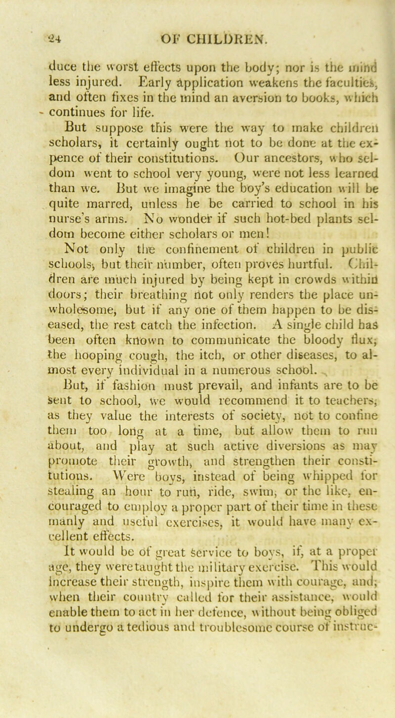 duce the worst effects upon the body; nor is the mind less injured. Early application weakens the faculties, and often fixes in the mind an aversion to books, which - continues for life. But suppose this were the way to make children scholars, it certainly ought riot to be done at the ex- pence of their constitutions. Our ancestors, who sel- dom went to school very young, were not less learned than we. But we imagine the boy’s education will be quite marred, unless he be carried to school in his nurse’s arms. No wonder if such hot-bed plants sel- dom become either scholars or men! Not only the confinement of children in public schools^ but their number, often proves hurtful. Chil- dren are much injured by being kept in crowds within doors; their breathing not only renders the place un- wholesome, but if any one of them happen to be dis- eased, the rest catch the infection. A single child has been often known to communicate the bloody flux, the hooping cough, the itch, or other diseases, to al- most every individual in a numerous school. But, if fashion must prevail, and infants are to be sent to school, we would recommend it to teachers, as they value the interests of society, not to confine them too loil£ at a time, but allow them to run about, and play at such active diversions as may promote their growth, and strengthen their consti- tutions. Were boys, instead of being whipped for stealing an hour to run, ride, swim, or the like, en- couraged to employ a proper part of their time in these manly and useful exercises, it would have many ex- cellent effects. It would be of great Service to boys, if, at a proper age, they were taught the military exercise. This would increase their strength, inspire them with courage, and; when their country called for their assistance, would enable them to act in her defence, without being obliged to undergo a tedious and troublesome course of instruc-