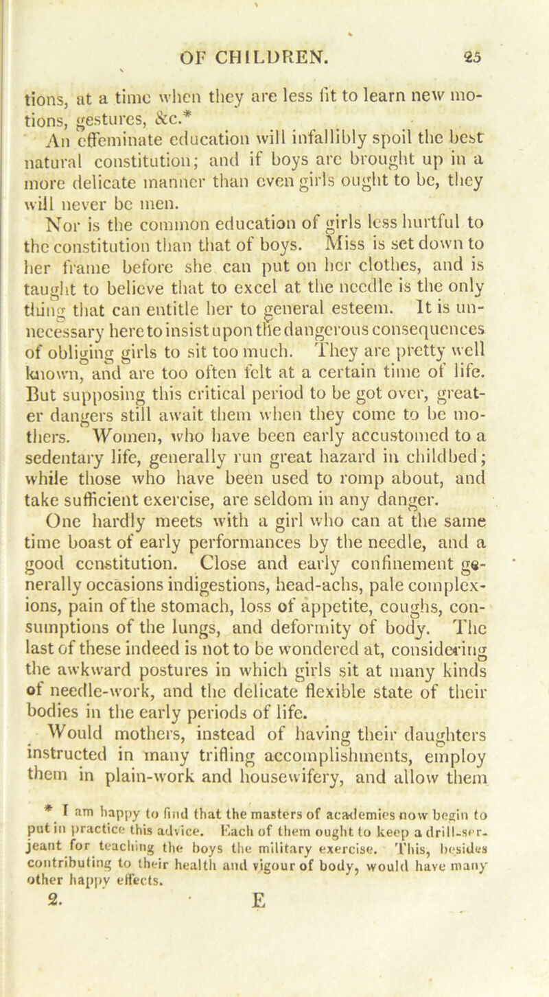 tions, at a time when they are less fit to learn new mo- tions, gestures, ike* An effeminate education will infallibly spoil the best natural constitution; and if boys are brought up in a more delicate manner than even girls ought to be, they will never be men. Nor is the common education of girls less hurtful to the constitution than that ot boys. Miss is set down to her frame before she can put on her clothes, and is taught to believe that to excel at the needle is the only tiling that can entitle her to general esteem. It is un- necessary here to insist upon the dangerous consequences of obliging girls to sit too much. They are pretty well known, and are too often felt at a certain time of life. But supposing this critical period to be got over, great- er dangers still await them when they come to be mo- thers. Women, who have been early accustomed to a sedentary life, generally run great hazard in childbed; while those who have been used to romp about, and take sufficient exercise, are seldom in any danger. One hardly meets with a girl who can at the same time boast of early performances by the needle, and a good constitution. Close and early confinement ge- nerally occasions indigestions, head-achs, pale complex- ions, pain of the stomach, loss of appetite, coughs, con- sumptions of the lungs, and deformity of body. The last of these indeed is not to be w’ondercd at, considering the awkward postures in which girls sit at many kinds of needle-work, and the delicate flexible state of their bodies in the early periods of life. Would mothers, instead of having their daughters * • • • • ^ O instructed in many trifling accomplishments, employ them in plain-work and housewifery, and allow them * I am happy to find that the masters of academies How begin to put in practice this advice. Each of them ought to keep a drill-ser- jeant for teaching the boys the military exercise. This, besides contributing to their health and vigour of body, would have many other happv effects. 2. E