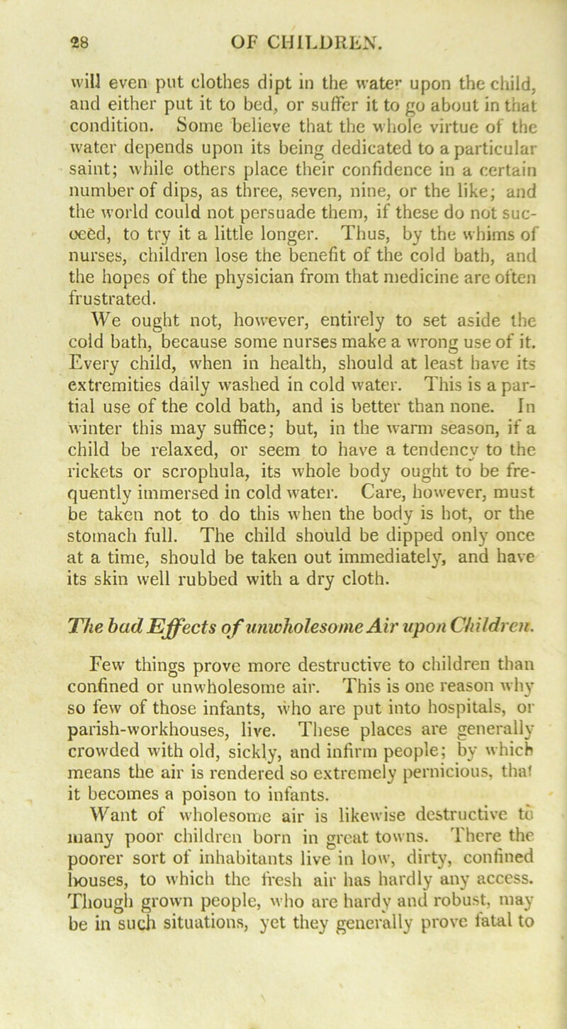 will even put clothes dipt in the water upon the child, and either put it to bed, or suffer it to go about in that condition. Some believe that the whole virtue of the water depends upon its being dedicated to a particular saint; while others place their confidence in a certain number of dips, as three, seven, nine, or the like; and the world could not persuade them, if these do not suc- ceed, to try it a little longer. Thus, by the whims of nurses, children lose the benefit of the cold bath, and the hopes of the physician from that medicine are often frustrated. We ought not, however, entirely to set aside the cold bath, because some nurses make a wrong use of it. Every child, when in health, should at least have its extremities daily washed in cold water. This is a par- tial use of the cold bath, and is better than none. In winter this may suffice; but, in the warm season, if a child be relaxed, or seem to have a tendencv to the rickets or scrophula, its whole body ought to be fre- quently immersed in cold water. Care, however, must be taken not to do this when the body is hot, or the stomach full. The child should be dipped only once at a time, should be taken out immediately, and have its skin well rubbed with a dry cloth. The had Effects of unwholesome Air upon Children. Few things prove more destructive to children than confined or unwholesome air. This is one reason why so few of those infants, who are put into hospitals, or parish-workhouses, live. These places are generally crowded with old, sickly, and infirm people; by which means the air is rendered so extremely pernicious, that it becomes a poison to infants. Want of wholesome air is likewise destructive to many poor children born in great towns. There the poorer sort of inhabitants live in low, dirty, confined houses, to which the fresh air has hardly any access. Though grown people, who are hardy and robust, may be in such situations, yet they generally prove fatal to