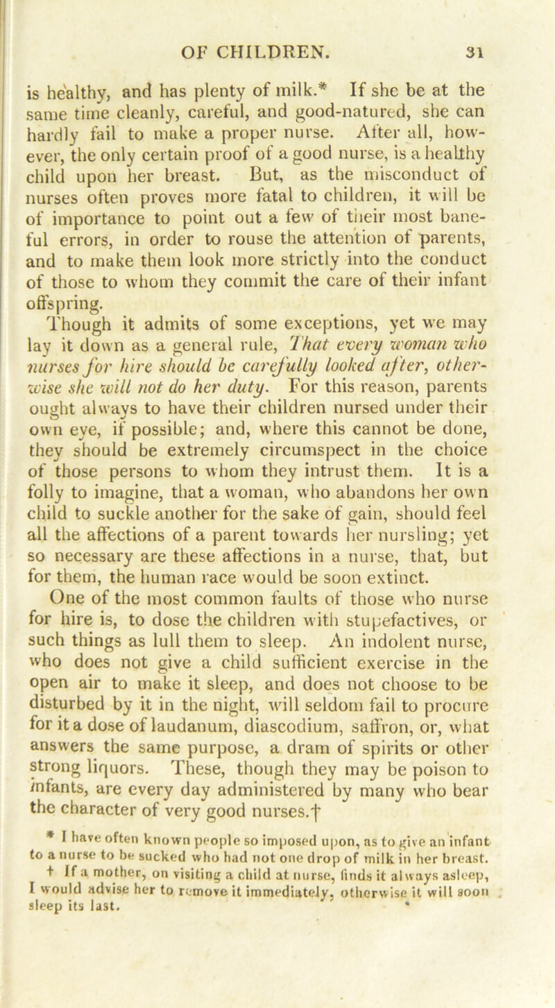 is healthy, and has plenty of milk.* If she be at the same time cleanly, careful, and good-natured, she can hardly fail to make a proper nurse. After all, how- ever, the only certain proof of a good nurse, is a healthy child upon her breast. But, as the misconduct of nurses often proves more fatal to children, it will be of importance to point out a few of their most bane- ful errors, in order to rouse the attention of parents, and to make them look more strictly into the conduct of those to whom they commit the care of their infant offspring. Though it admits of some exceptions, yet we may lay it down as a general rule, That every woman who nurses for hire should he carefully looked after, other- wise she will not do her duty. For this reason, parents ought always to have their children nursed under their own eye, if possible; and, where this cannot be done, they should be extremely circumspect in the choice of those persons to whom they intrust them. It is a folly to imagine, that a woman, who abandons her own child to suckle another for the sake of gain, should feel all the affections of a parent towards her nursling; yet so necessary are these affections in a nurse, that, but for them, the human race would be soon extinct. One of the most common faults of those who nurse for hire is, to dose the children with stupefactives, or such things as lull them to sleep. An indolent nurse, who does not give a child sufficient exercise in the open air to make it sleep, and does not choose to be disturbed by it in the night, will seldom fail to procure for it a dose of laudanum, diascodium, saffron, or, what answers the same purpose, a dram of spirits or other strong liquors. These, though they may be poison to infants, are every day administered by many who bear the character of very good nurses.']' * I have often known people so imposed upon, as to give an infant to a nurse to be sucked who had not one drop of milk in her breast. + If a mother, on visiting a child at nurse, finds it always asleep, I would advise her to remove it immediately, otherwise it will soon sleep its last. *