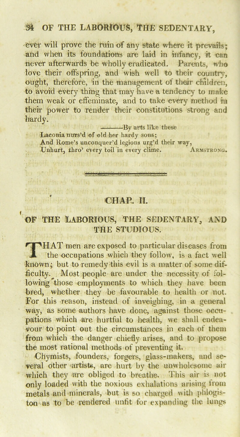 ever will prove the ruin of any state where it prevails; and when its foundations are laid in infancy, it can never afterwards be wholly eradicated. Parents, who love their offspring, and wish well to their country, ought, therefore, in the management of their children, to avoid every thing that may have a tendency to make them weak or effeminate, and to take every method in their power to render their constitutions strong and hardy. By arts like these Laconia nurs’d of old her hardy sons; And Rome’s unconquer’d legions urg’d their way, Unhurt, thro’ every toil in every clime. Armstrong. CHAP, H. OF THE LABORIOUS, THE SEDENTARY, AND THE STUDIOUS. THAT men are exposed to particular diseases from the occupations which they follow, is a fact well known; but to remedy this evil is a matter of some dif- ficulty. Most people are under the necessity of fol- lowing those employments to which they have been bred, whether they be favourable to health or not. For this reason, instead of inveighing, in a general way, as some authors have done, against those occu- pations which are hurtful to health, we shall endea- vour to point out the circumstances in each of them from which the danger chiefly arises, and to propose the most rational methods of preventing it. Chymists, founders, forgers, glass-makers, and se- veral other artiste, are hurt by the unwholesome air which they are obliged to breathe. This air is not only loaded with the noxious exhalations arising from metals and minerals, but is so charged with phlogis- ton as to be rendered unfit for expanding the lungs