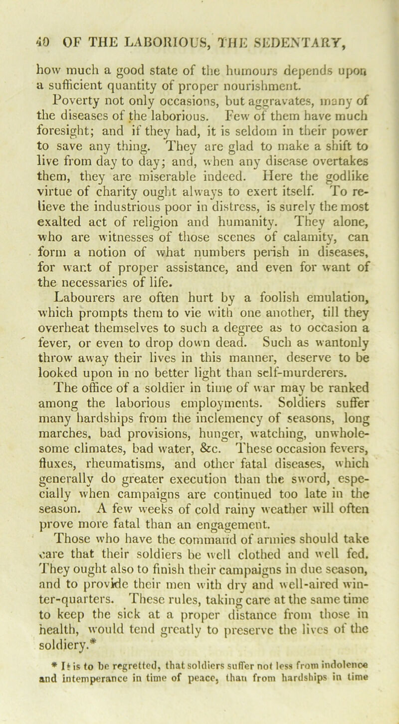 how much a good state of the humours depends upon a sufficient quantity of proper nourishment. Poverty not only occasions, but aggravates, many of the diseases of the laborious. Few of them have much foresight; and if they had, it is seldom in their power to save any thing. They are glad to make a shift to live from day to day; and, when any disease overtakes them, they are miserable indeed. Here the godlike virtue of charity ought always to exert itself. To re- lieve the industrious poor in distress, is surely the most exalted act of religion and humanity. They alone, who are witnesses of those scenes of calamity, can form a notion of what numbers perish in diseases, for want of proper assistance, and even for want of the necessaries of life. Labourers are often hurt by a foolish emulation, which prompts them to vie with one another, till they overheat themselves to such a degree as to occasion a fever, or even to drop down dead. Such as wantonly throw away their lives in this manner, deserve to be looked upon in no better light than self-murderers. The office of a soldier in time of war may be ranked among the laborious employments. Soldiers suffer many hardships from the inclemency of seasons, long marches, bad provisions, hunger, watching, unwhole- some climates, bad water, &c. These occasion fevers, fluxes, rheumatisms, and other fatal diseases, which generally do greater execution than the sword, espe- cially when campaigns are continued too late in the season. A few weeks of cold rainy weather will often prove more fatal than an engagement. Those who have the command of armies should take care that their soldiers be well clothed and well fed. They ought also to finish their campaigns in due season, and to provide their men with dry and well-aired win- ter-quarters. These rules, taking care at the same time to keep the sick at a proper distance from those in health, would tend greatly to preserve the lives of the soldiery.* * I* is to be regretted, that soldiers suffer not less from indolence and intemperance in time of peace, than from hardships in lime