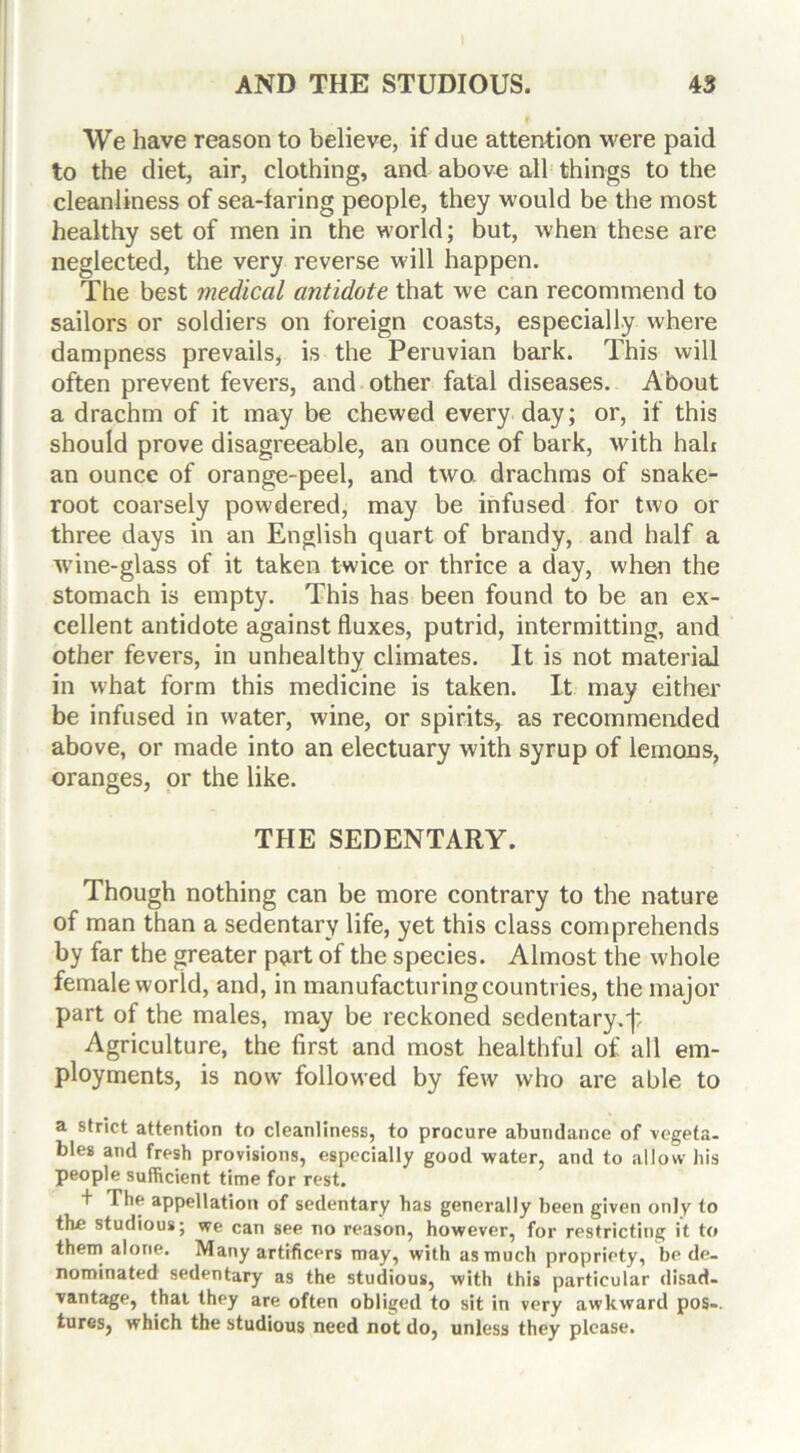 1 AND THE STUDIOUS. 43 We have reason to believe, if due attention were paid to the diet, air, clothing, and above all things to the cleanliness of sea-faring people, they would be the most healthy set of men in the world; but, when these are neglected, the very reverse will happen. The best medical antidote that we can recommend to sailors or soldiers on foreign coasts, especially where dampness prevails, is the Peruvian bark. This will often prevent fevers, and other fatal diseases. About a drachm of it may be chewed every day; or, if this should prove disagreeable, an ounce of bark, with hah an ounce of orange-peel, and two. drachms of snake- root coarsely powdered, may be infused for two or three days in an English quart of brandy, and half a wine-glass of it taken twice or thrice a day, when the stomach is empty. This has been found to be an ex- cellent antidote against fluxes, putrid, intermitting, and other fevers, in unhealthy climates. It is not material in what form this medicine is taken. It may either be infused in water, wine, or spirits, as recommended above, or made into an electuary with syrup of lemons, oranges, or the like. THE SEDENTARY. Though nothing can be more contrary to the nature of man than a sedentary life, yet this class comprehends by far the greater part of the species. Almost the whole female world, and, in manufacturing countries, the major part of the males, may be reckoned sedentary, j: Agriculture, the first and most healthful of all em- ployments, is now followed by few who are able to a strict attention to cleanliness, to procure abundance of vegeta- bles and fresh provisions, especially good water, and to allow his people sufficient time for rest. + The appellation of sedentary has generally been given only to the studious; we can see no reason, however, for restricting it to them alone. Many artificers may, with as much propriety, be de- nominated sedentary as the studious, with this particular disad- vantage, that they are often obliged to sit in very awkward pos-. tures, which the studious need not do, unless they please.