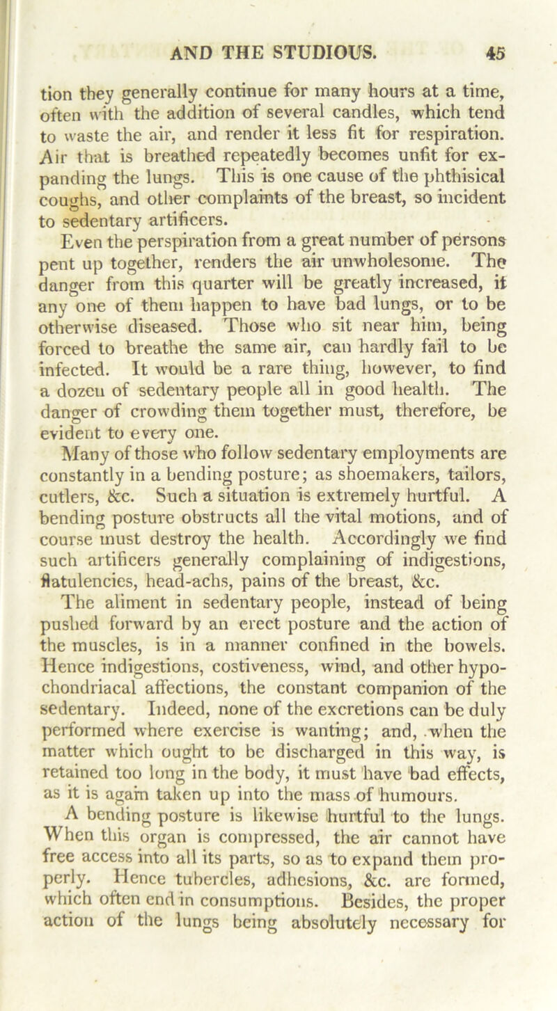 tion they generally continue for many hours at a time, often with the addition of several candles, which tend to waste the air, and render it less fit for respiration. Air that is breathed repeatedly becomes unfit for ex- panding the lungs. This is one cause of the phthisical coughs, and other complaints of the breast, so incident O 7 * /• 1 to sedentary artificers. Even the perspiration from a great number of persons pent up together, renders the air unwholesome. The danger from this quarter will be greatly increased, it any one of them happen to have bad lungs, or to be otherwise diseased. Those who sit near him, being forced to breathe the same air, can hardly fail to be infected. It would be a rare thing, however, to find a dozen of sedentary people all in good health. The danger of crowding them together must, therefore, be evident to every one. Many of those who follow sedentary employments are constantly in a bending posture; as shoemakers, tailors, cutlers, &c. Such a situation is extremely hurtful. A bending posture obstructs all the vital motions, and of course must destroy the health. Accordingly we find such artificers generally complaining of indigestions, flatulencies, head-achs, pains of the breast, &c. The aliment in sedentary people, instead of being pushed forward by an erect posture and the action of the muscles, is in a manner confined in the bowels. Hence indigestions, costiveness, wind, and other hypo- chondriacal affections, the constant companion of the sedentary. Indeed, none of the excretions can be duly performed where exercise is wanting; and, .when the matter which ought to be discharged in this way, is retained too long in the body, it must have bad effects, as it is again taken up into the mass of humours. A bending posture is likewise hurtful to the lungs. When this organ is compressed, the air cannot have free access into all its parts, so as to expand them pro- perly. Hence tubercles, adhesions, &c. are formed, which often end in consumptions. Besides, the proper action of the lungs being absolutely necessary for