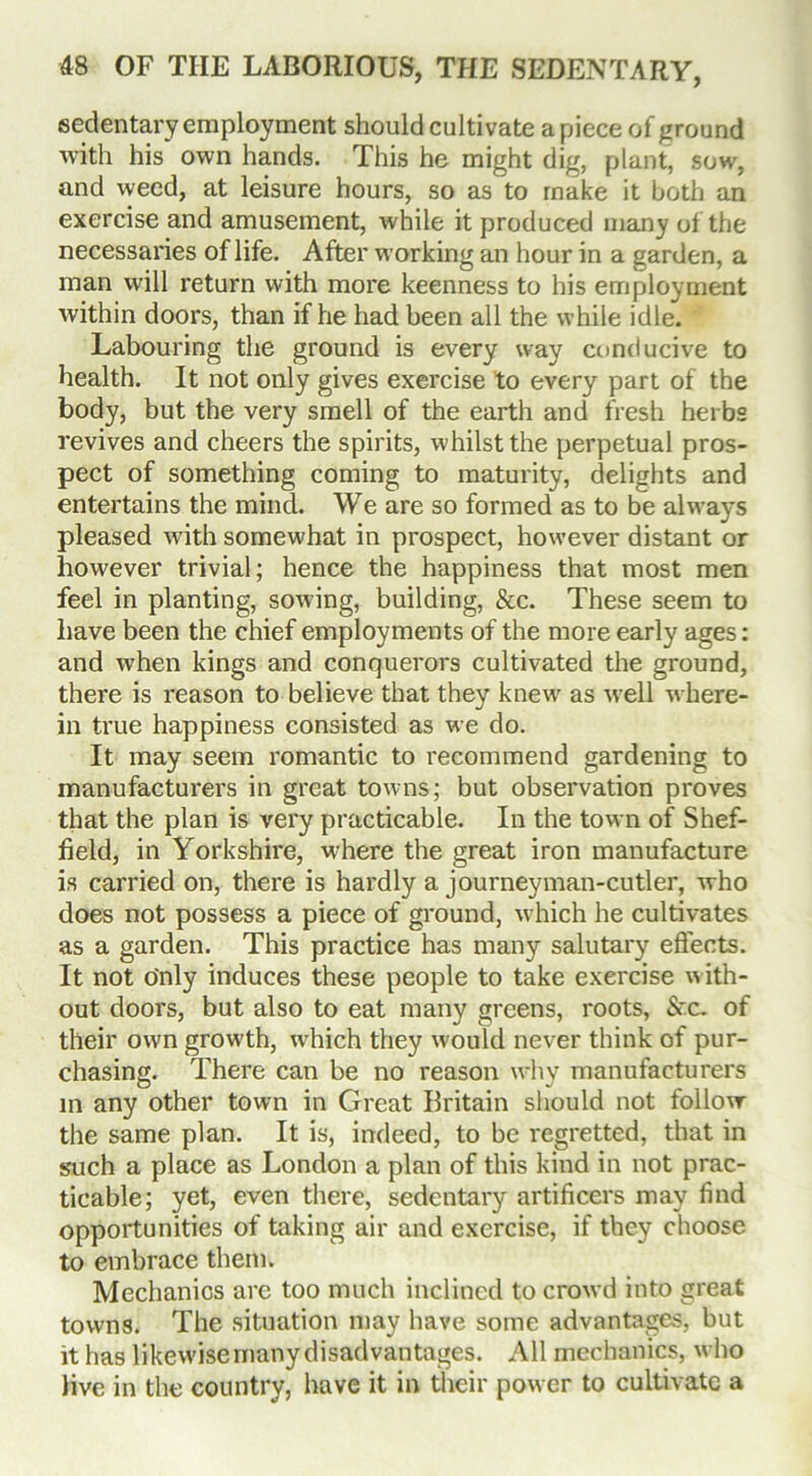 sedentary employment should cultivate a piece of ground with his own hands. This he might dig, plant, sow, and weed, at leisure hours, so as to make it both an exercise and amusement, while it produced many of the necessaries of life. After working an hour in a garden, a man will return with more keenness to his employment within doors, than if he had been all the while idle. Labouring the ground is every way conducive to health. It not only gives exercise to every part of the body, but the very smell of the earth and fresh herbs revives and cheers the spirits, whilst the perpetual pros- pect of something coming to maturity, delights and entertains the mind. We are so formed as to be always pleased with somewhat in prospect, however distant or however trivial; hence the happiness that most men feel in planting, sowing, building, &c. These seem to have been the chief employments of the more early ages: and when kings and conquerors cultivated the ground, there is reason to believe that they knew as well where- in true happiness consisted as we do. It may seem romantic to recommend gardening to manufacturers in great towns; but observation proves that the plan is very practicable. In the town of Shef- field, in Yorkshire, where the great iron manufacture is carried on, there is hardly a journeyman-cutler, who does not possess a piece of ground, which he cultivates as a garden. This practice has many salutary effects. It not o'nly induces these people to take exercise w ith- out doors, but also to eat many greens, roots, &c. of their own growth, w-hich they would never think of pur- chasing. There can be no reason why manufacturers in any other town in Great Britain should not follow the same plan. It is, indeed, to be regretted, that in such a place as London a plan of this kind in not prac- ticable; yet, even there, sedentary artificers may find opportunities of taking air and exercise, if they choose to embrace them. Mechanics are too much inclined to crowd into great towns. The situation may have some advantages, but it has likewise many disadvantages. All mechanics, who live in the country, have it in their power to cultivate a