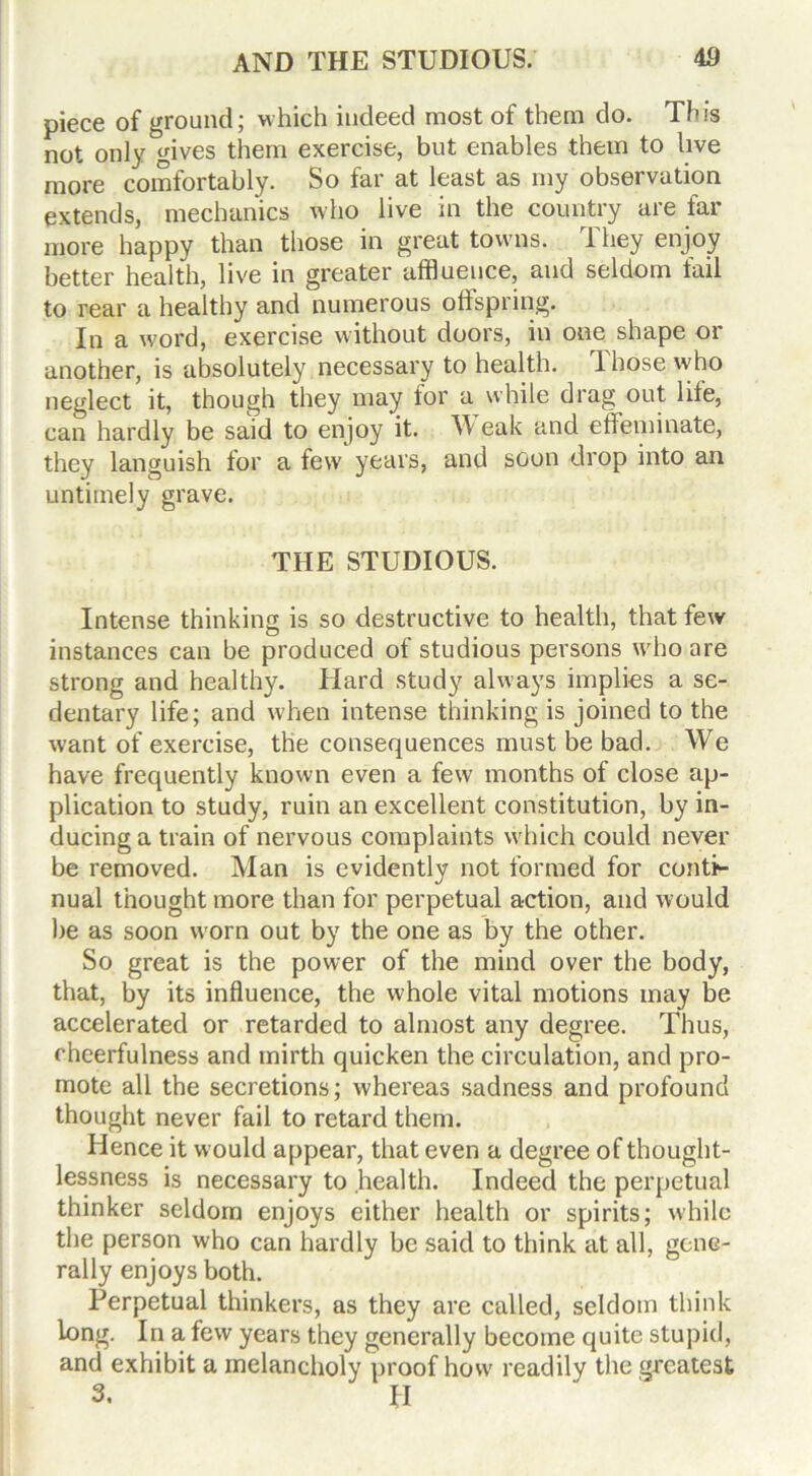 piece of ground; which indeed most of them do. This not only gives them exercise, but enables them to live more comfortably. So far at least as my observation extends, mechanics who live in the country are far more happy than those in great towns. They enjoy better health, live in greater affluence, and seldom fail to rear a healthy and numerous offspring. In a word, exercise without doors, in one shape or another, is absolutely necessary to health. Those who neglect it, though they may for a while drag out life, can hardly be said to enjoy it. W eak and effeminate, they languish for a few years, and soon drop into an untimely grave. THE STUDIOUS. Intense thinking is so destructive to health, that few instances can be produced of studious persons who are strong and healthy. Hard study always implies a se- dentary life; and when intense thinking is joined to the want of exercise, the consequences must be bad. We have frequently known even a few months of close ap- plication to study, ruin an excellent constitution, by in- ducing a train of nervous complaints w'hich could never be removed. Man is evidently not formed for conti- nual thought more than for perpetual action, and would be as soon worn out by the one as by the other. So great is the power of the mind over the body, that, by its influence, the whole vital motions may be accelerated or retarded to almost any degree. Thus, cheerfulness and mirth quicken the circulation, and pro- mote all the secretions; whereas sadness and profound thought never fail to retard them. Hence it would appear, that even a degree of thought- lessness is necessary to health. Indeed the perpetual thinker seldom enjoys either health or spirits; while the person who can hardly be said to think at all, gene- rally enjoys both. Perpetual thinkers, as they are called, seldom think long. In a few years they generally become quite stupid, and exhibit a melancholy proof how readily the greatest 3. II