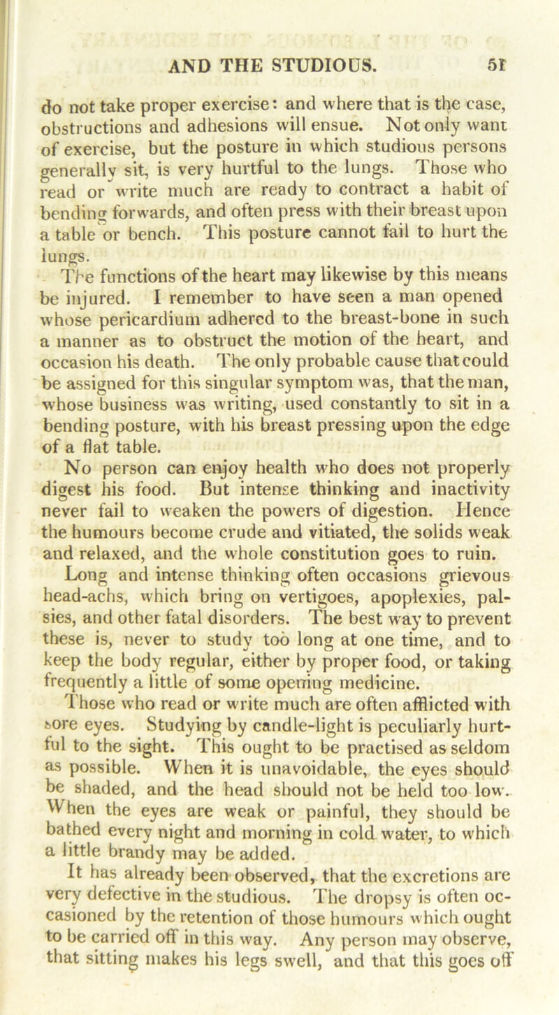 do not take proper exercise: and where that is the case, obstructions and adhesions will ensue. Not only want of exercise, but the posture in which studious persons generally sit, is very hurtful to the lungs. Those who read or write much are ready to contract a habit of bending forwards, and often press with their breast upon a table or bench. This posture cannot fail to hurt the lungs. The functions of the heart may likewise by this means be injured. I remember to have seen a man opened whose pericardium adhered to the breast-bone in such a manner as to obstruct the motion of the heart, and occasion his death. The only probable cause that could be assigned for this singular symptom was, that the man, whose business was writing, used constantly to sit in a bending posture, with his breast pressing upon the edge of a flat table. No person can enjoy health who does not properly digest his food. But intense thinking and inactivity never fail to weaken the powers of digestion. Hence the humours become crude and vitiated, the solids weak and relaxed, and the whole constitution goes to ruin. Long and intense thinking often occasions grievous head-achs, which bring on vertigoes, apoplexies, pal- sies, and other fatal disorders. The best way to prevent these is, never to study too long at one time, and to keep the body regular, either by proper food, or taking frequently a little of some opening medicine. Those who read or write much are often afflicted w ith sore eyes. Studying by candle-light is peculiarly hurt- ful to the sight. This ought to be practised as seldom as possible. When it is unavoidable, the eyes should be shaded, and the head should not be held too low. When the eyes are weak or painful, they should be bathed every night and morning in cold water, to which a little brandy may be added. It has already been observed, that the excretions are very defective in the studious. The dropsy is often oc- casioned by the retention of those humours which ought to be carried off in this way. Any person may observe, that sitting makes his legs swell, and that this goes off