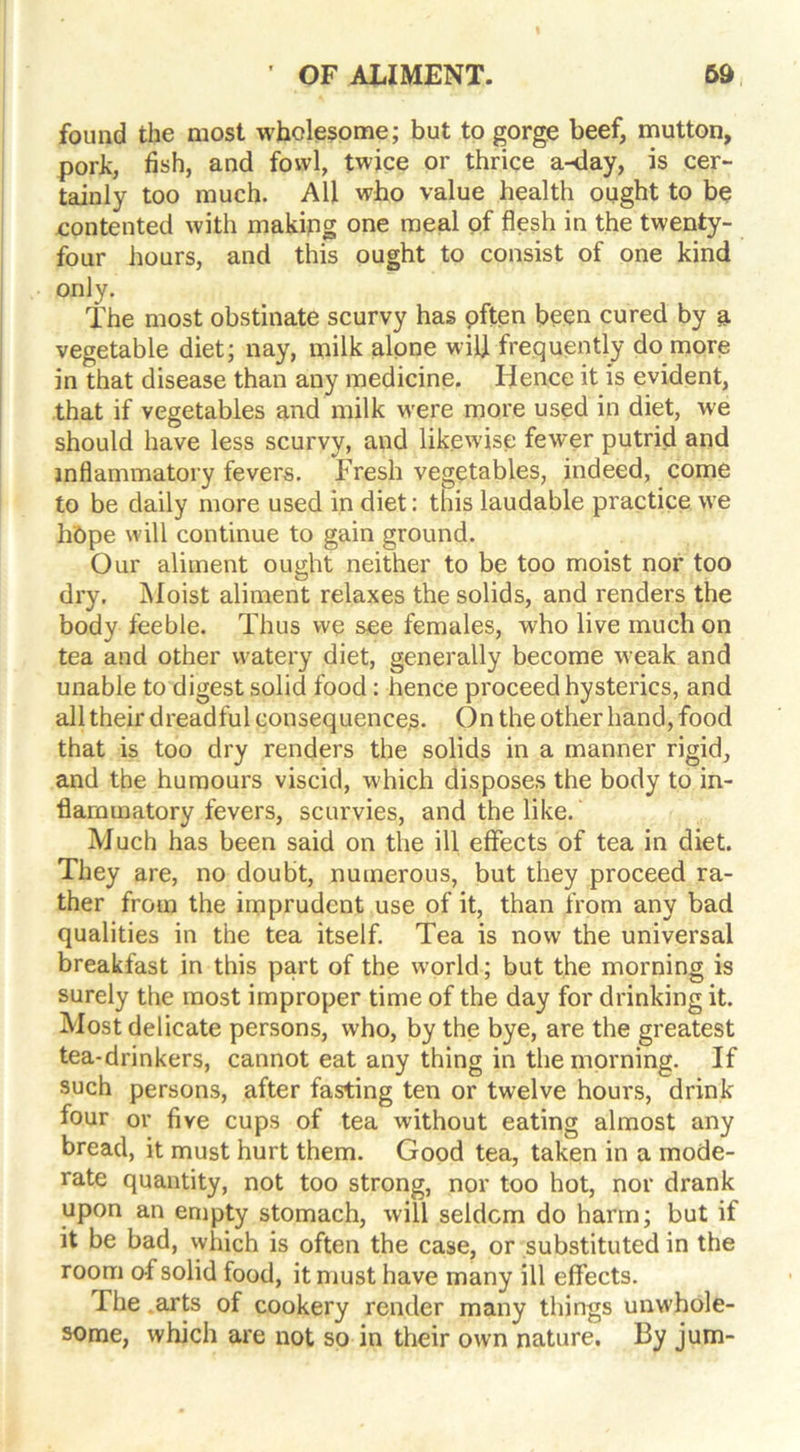 found the most wholesome; but to gorge beef, mutton, pork, fish, and fowl, twice or thrice a-day, is cer- tainly too much. All who value health ought to be contented with making one meal of flesh in the twenty- four hours, and this ought to consist of one kind only. The most obstinate scurvy has pften been cured by a vegetable diet; nay, milk alpne will frequently do more in that disease than any medicine. Hence it is evident, that if vegetables and milk were more used in diet, we should have less scurvy, and likewise fewer putrid and inflammatory fevers. Fresh vegetables, indeed, come to be daily more used in diet: this laudable practice we hdpe will continue to gain ground. Our aliment ought neither to be too moist nor too dry. Moist aliment relaxes the solids, and renders the body feeble. Thus we see females, who live much on tea and other watery diet, generally become weak and unable to digest solid food: hence proceed hysterics, and all their dreadful consequences. On the other hand, food that is too dry renders the solids in a manner rigid, and the humours viscid, which disposes the body to in- flammatory fevers, scurvies, and the like. Much has been said on the ill effects of tea in diet. They are, no doubt, numerous, but they proceed ra- ther from the imprudent use of it, than from any bad qualities in the tea itself. Tea is now the universal breakfast in this part of the world; but the morning is surely the most improper time of the day for drinking it. Most delicate persons, who, by the bye, are the greatest tea-drinkers, cannot eat any thing in the morning. If such persons, after fasting ten or twelve hours, drink four or five cups of tea without eating almost any bread, it must hurt them. Good tea, taken in a mode- rate quantity, not too strong, nor too hot, nor drank upon an empty stomach, will seldom do harm; but if it be bad, which is often the case, or substituted in the room of solid food, it must have many ill effects. The arts of cookery render many things unwhole- some, which are not so in their own nature. By jum-