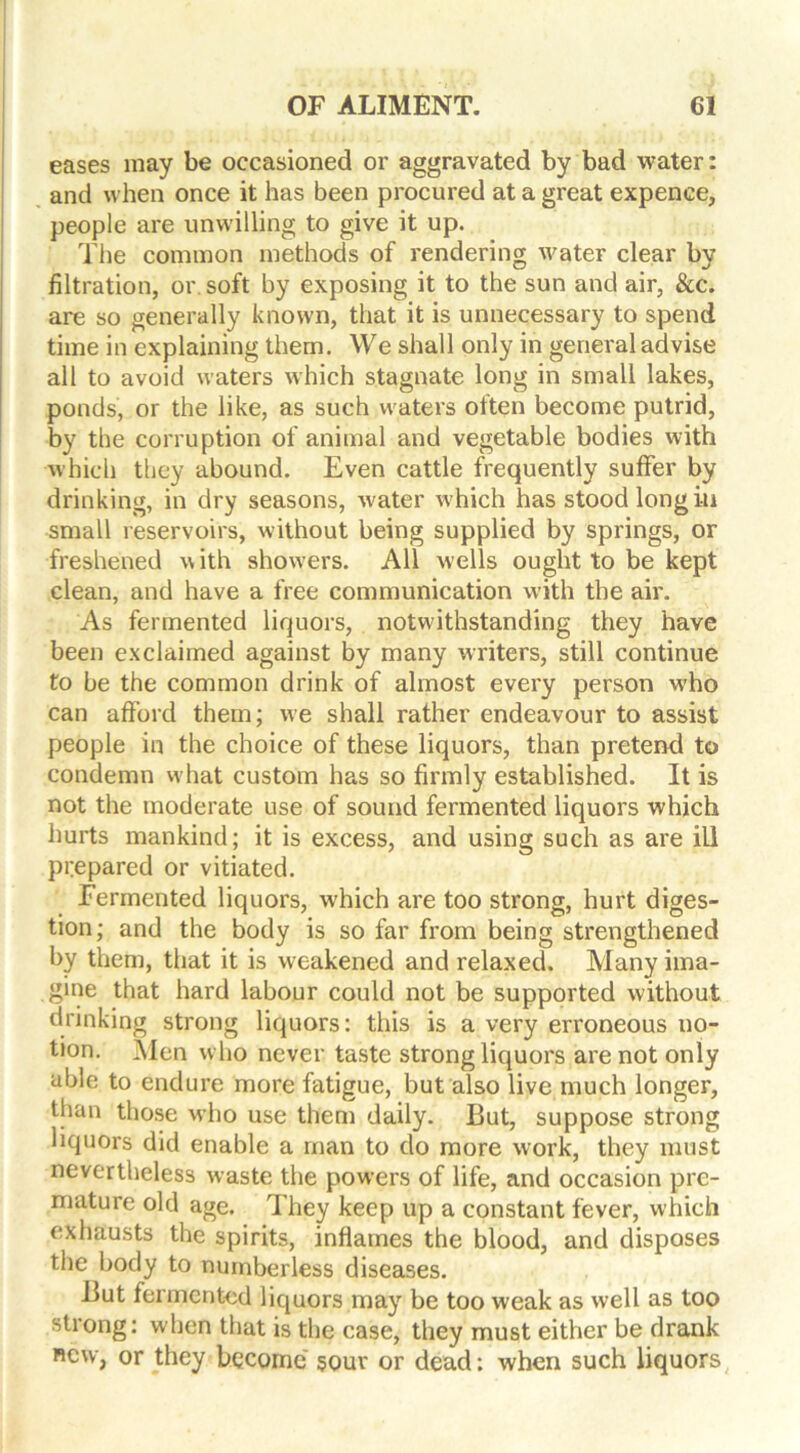 eases may be occasioned or aggravated by bad water: and when once it has been procured at a great expence, people are unwilling to give it up. The common methods of rendering water clear by filtration, or soft by exposing it to the sun and air, &c. are so generally known, that it is unnecessary to spend time in explaining them. We shall only in general advise all to avoid waters which stagnate long in small lakes, ponds, or the like, as such waters often become putrid, by the corruption of animal and vegetable bodies with which they abound. Even cattle frequently suffer by drinking, in dry seasons, water which has stood long in small reservoirs, without being supplied by springs, or freshened with showers. All wells ought to be kept clean, and have a free communication with the air. As fermented liquors, notwithstanding they have been exclaimed against by many writers, still continue to be the common drink of almost every person who can afford them; we shall rather endeavour to assist people in the choice of these liquors, than pretend to condemn what custom has so firmly established. It is not the moderate use of sound fermented liquors which hurts mankind; it is excess, and using such as are ill prepared or vitiated. Fermented liquors, which are too strong, hurt diges- tion; and the body is so far from being strengthened by them, that it is weakened and relaxed. Many ima- gine that hard labour could not be supported without drinking strong liquors: this is a very erroneous no- tion. Men who never taste strong liquors are not only able to endure more fatigue, but also live much longer, than those who use them daily. But, suppose strong liquors did enable a man to do more work, they must nevertheless waste the powers of life, and occasion pre- mature old age. They keep up a constant fever, which exhausts the spirits, inflames the blood, and disposes the body to numberless diseases. But fermented liquors may be too weak as well as too strong: when that is the case, they must either be drank new, or they become sour or dead: when such liquors