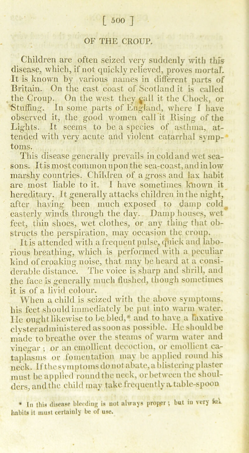 OF THE CROUP. Children are often seized very suddenly with this disease, which, if not quickly relieved, proves mortal. It is known by various names in different parts of Britain. On the east coast of Scotland it is called the Croup. On the west they sail it the Chock, or Stuffing-. In some parts of England, where I have observed it, the good women call it Rising of the Lights. It seems to be a species of asthma, at- tended with very acute and violent catarrhal symp- toms. This disease generally prevails in cold and wet sea- sons. It is most common upon the sea-coast, and in low marshy countries. Children of a gross and lax habit are most liable to it. I have sometimes known it hereditary. It generally attacks children in the night, after having been much exposed to damp cold easterly winds through the day. Damp houses, wet feet, thin shoes, wet clothes, or any thing that ob- structs the perspiration, may occasion the croup. It is attended with a frequent pulse, quick and labo- rious breathing, which is performed with a peculiar kind of croaking noise, that may be heard at a consi- derable distance. The voice is sharp and shrill, and the face is generally much flushed, though sometimes it is of a livid colour. When a child is seized with the above symptoms, his feet should immediately be put into warm water, lie ought likewise to be bled,* and to have a laxative clyster administered as soon as possible. He shouldbe made to breathe over the steams of warm water and vinegar ; or an emollient decoction, or emollient ca- taplasms or fomentation may be applied round his neck. If the symptoms do not abate, a blistering plaster must be applied round the neck, or between the shoul- ders, and the child may take frequently a.table-spoon * In this disease bleeding is not always prop.er *, but in very Jui. habits it must certainly be of use.