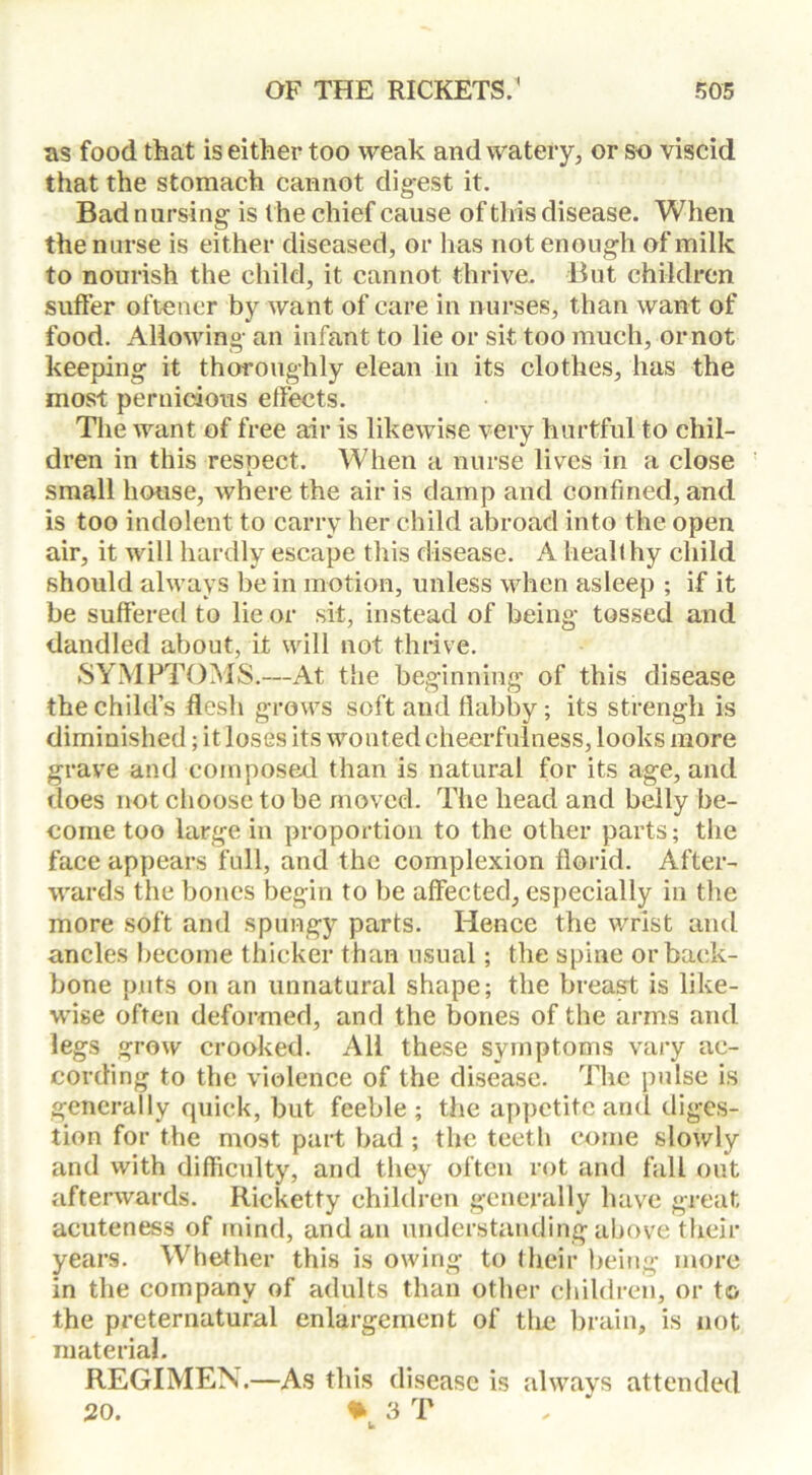 as food that is either too weak and watery, or so viscid that the stomach cannot digest it. Bad nursing is the chief cause of this disease. When the nurse is either diseased, or has not enough of milk to nourish the child, it cannot thrive. But children suffer oftener by want of care in nurses, than want of food. Allowing an infant to lie or sit too much, or not keeping it thoroughly clean in its clothes, has the most pernicious effects. The want of free air is likewise very hurtful to chil- dren in this resnect. When a nurse lives in a close small house, where the air is damp and confined, and is too indolent to carry her child abroad into the open air, it will hardly escape this disease. A healthy child should always be in motion, unless when asleep ; if it be suffered to lie or sit, instead of being tossed and dandled about, it will not thrive. SYMPTOMS.—At the beginning of this disease the child’s flesh grows soft and flabby; its strengh is diminished; it loses its wonted cheerfulness, looks more grave and composed than is natural for its age, and does not choose to be moved. The head and belly be- come too large in proportion to the other parts; the face appears full, and the complexion florid. After- wards the bones begin to be affected, especially in the more soft and spungy parts. Hence the wrist and ancles become thicker than usual; the spine or back- bone puts on an unnatural shape; the breast is like- wise often deformed, and the bones of the arms and legs grow crooked. All these symptoms vary ac- cording to the violence of the disease. The pulse is generally quick, but feeble; the appetite and diges- tion for the most part bad ; the teetli come slowly and with difficulty, and they often rot and fall out afterwards. Ricketty children generally have great acuteness of mind, and an understanding above their years. Whether this is owing to their being more in the company of adults than other children, or to the preternatural enlargement of the brain, is not material. REGIMEN.—As this disease is always attended 20. 3 T