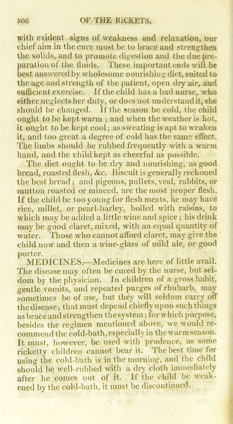 with evident signs of weakness and relaxation, our chief aim in the cure must be to brace and strengthen the solids, and to promote digestion and the due pre- paration of the fluids. These important ends will be best answered by wholesome nourishing diet, suited to the age and strength of the patient, open dry air, and sufficient exercise. If the child has a bad nurse, who either neglects her duty, or does not understand it, she should be changed. If the season be cold, the child ought to be kept warm ; and when the weather is hot, it ought to be kept, cool; as sweating is apt to weaken it, and too great a degree of cold has the same effect. The limbs should be rubbed frequently with a warm hand, and the child kept as cheerful as possible. The diet ought to be dry and nourishing, as good bread, roasted flesh, &c. Biscuit is generally reckoned the best bread ; and pigeons, pullets, veal, rabbits, or mutton roasted or minced, are the most proper flesh. If the child be too young for flesh meats, he may have rice, millet, or pearl-barley, boiled with raisins, to which may be added a little wine and spice ; his drink may be good claret, mixed, with an equal quantity of water. Those who cannot afford claret, may give the child now and then a wine-glass of mild ale, or good porter. MEDICINES.—Medicines are here of little avail. The disease may often be cured by the nurse, but sel- dom by the physician. In children ot a gross habit, gentle vomits, and repeated purges of rhubarb, may sometimes be of use, but they will seldom carry off the disease; that must depend chiefly upon such things as brace and strengthen the system; for which purpose, besides the regimen mentioned above, we would re- commend the cold-bath, especially in the warm season. It must, however, be used with prudence, as some ricketty children cannot bear it. The best time for using the cold-bath is in the morning, and the child should be well-rubbed with a dry cloth immediately after he comes out of it. If the child be weak- ened by the cold-bath, it must be discontinued.