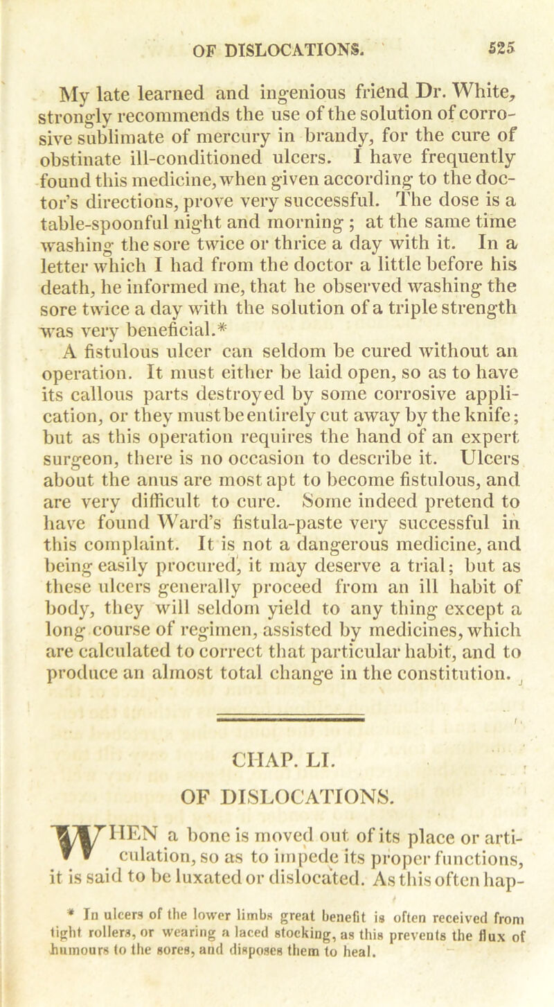 My late learned and ingenious friend Dr. White, strongly recommends the use of the solution of corro- sive sublimate of mercury in brandy, for the cure of obstinate ill-conditioned ulcers. I have frequently found this medicine, when given according to the doc- tor’s directions, prove very successful. The dose is a table-spoonful night and morning ; at the same time washing the sore twice or thrice a day with it. In a letter which I had from the doctor a little before his death, he informed me, that he observed washing the sore twice a day with the solution of a triple strength was very beneficial.* A fistulous ulcer can seldom be cured without an operation. It must either be laid open, so as to have its callous parts destroyed by some corrosive appli- cation, or they mustbeentirely cut away by the knife; but as this operation requires the hand of an expert surgeon, there is no occasion to describe it. Ulcers about the anus are most apt to become fistulous, and are very difficult to cure. Some indeed pretend to have found Ward’s fistula-paste very successful in this complaint. It is not a dangerous medicine, and being easily procured, it may deserve a trial; but as these ulcers generally proceed from an ill habit of body, they will seldom yield to any thing except a long course of regimen, assisted by medicines, which are calculated to correct that particular habit, and to produce an almost total change in the constitution. CHAP. LI. OF DISLOCATIONS. WHEN a bone is moved out of its place or arti- culation, so as to impede its proper functions, it is said to be luxated or dislocated. As this often hap- * In ulcers of the lower limbs great benefit is often received from tight rollers, or wearing a laced stocking, as this prevents the flux of humours to the gores, and disposes them to heal.