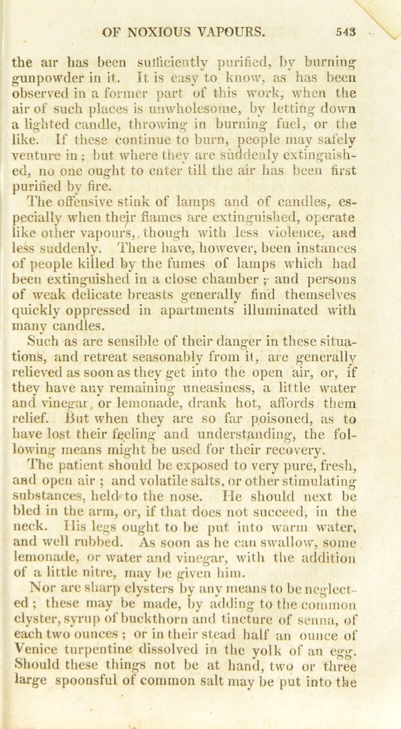 the air has been sufficiently purified, by burning- gunpowder in it. It is easy to know, as has been observed in a former part of this work, when the air of such places is unwholesome, by letting down a lighted candle, throwing in burning fuel, or the like. If these continue to burn, people may safely venture in ; but where they are suddenly extinguish- ed, no one ought to enter till the air has been first purified by fire. The offensive stink of lamps and of candles, es- pecially when thejr flames are extinguished, operate like oilier vapours,, though with less violence, and less suddenly. There have, however, been instances of people killed by the fumes of lamps which had been extinguished in a close chamber ;• and persons of weak delicate breasts generally find themselves quickly oppressed in apartments illuminated with many candles. Such as are sensible of their danger in these situa- tions, and retreat seasonably from it, are generally relieved as soon as they get into the open air, or, if they have any remaining uneasiness, a little water and vinegar, or lemonade, drank hot, affords them relief. But when they are so far poisoned, as to have lost their feeling and understanding, the fol- lowing means might be used for their recovery. The patient should be exposed to very pure, fresh, and open air ; and volatile salts, or other stimulating substances, held to the nose. He should next be bled in the arm, or, if that does not succeed, in the neck. Ilis legs ought to be put into warm water, and well nibbed. As soon as he can swallow, some lemonade, or water and vinegar, with the addition of a little nitre, may be given him. Nor are sharp clysters by any means to be neglect- ed ; these may be made, by adding to the common clyster, syrup of buckthorn and tincture of senna, of each two ounces ; or in their stead half an ounce of Venice turpentine dissolved in the yolk of an egg. Should these things not be at hand, two or three large spoonsful of common salt may be put into the