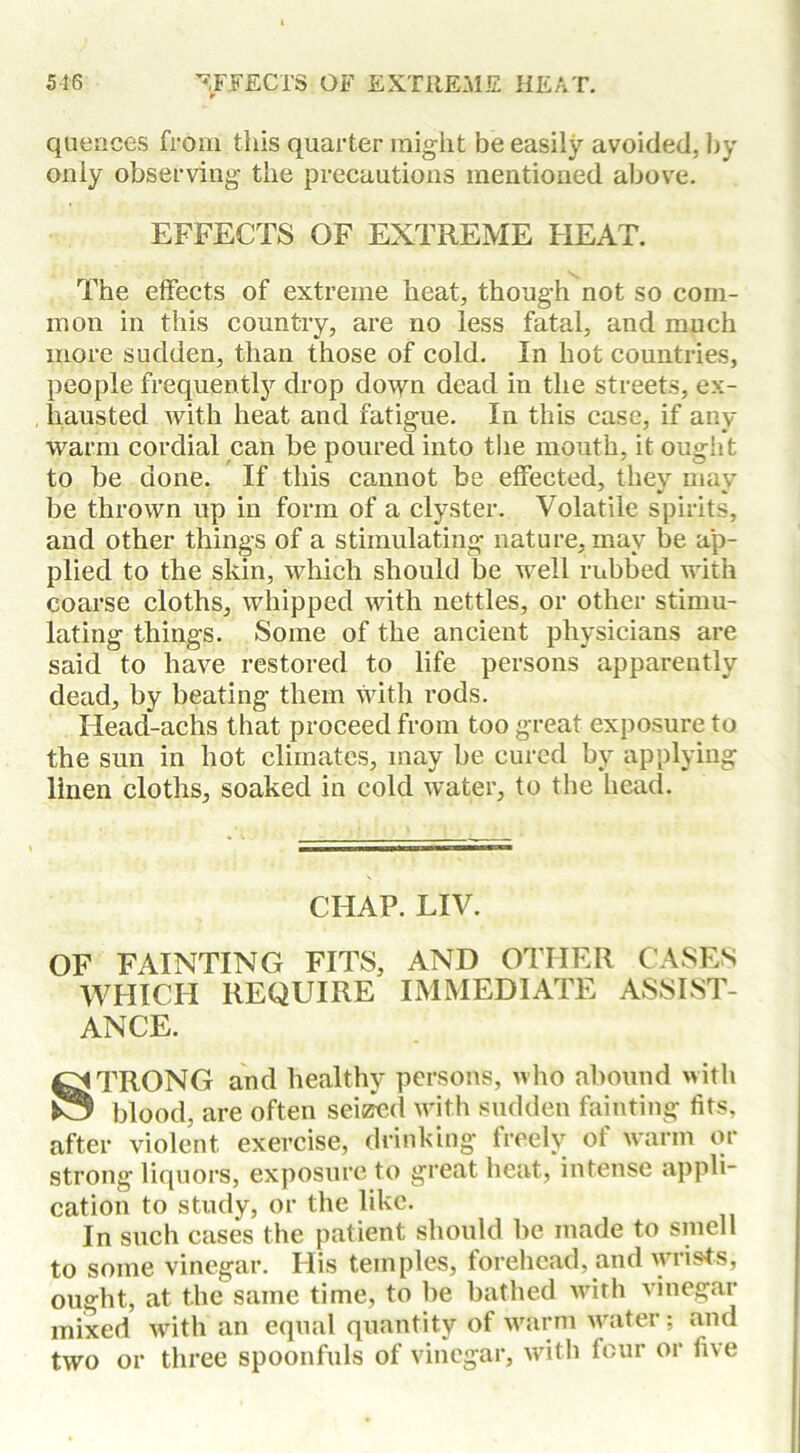 quences from this quarter might be easily avoided, by only observing the precautions mentioned above. EFFECTS OF EXTREME HEAT. The effects of extreme heat, though not so com- mon in this country, are no less fatal, and much more sudden, than those of cold. In hot countries, people frequently drop down dead in the streets, ex- hausted with heat and fatigue. In this case, if any warm cordial can be poured into the mouth, it ought to be done. If this cannot be effected, they may be thrown up in form of a clyster. Volatile spirits, and other things of a stimulating nature, may be ap- plied to the skin, which should be well rubbed with coarse cloths, whipped with nettles, or other stimu- lating things. Some of the ancient physicians are said to have restored to life persons apparently dead, by beating them with rods. Head-achs that proceed from too great exposure to the sun in hot climates, may be cured by applying linen cloths, soaked in cold water, to the bead. CHAP. LIV. OF FAINTING FITS, AND OTHER CASES WHICH REQUIRE IMMEDIATE ASSIST- ANCE. ^TRONG and healthy persons, who abound with £5 blood, are often seized with sudden fainting fits, after violent exercise, drinking freely of warm or strong liquors, exposure to great heat, intense appli- cation to study, or the like. In such cases the patient should be made to smell to some vinegar. His temples, forehead, and wrists, ought, at the same time, to be bathed with vinegar mixed with an equal quantity of warm water; and two or three spoonfuls of vinegar, with four or five