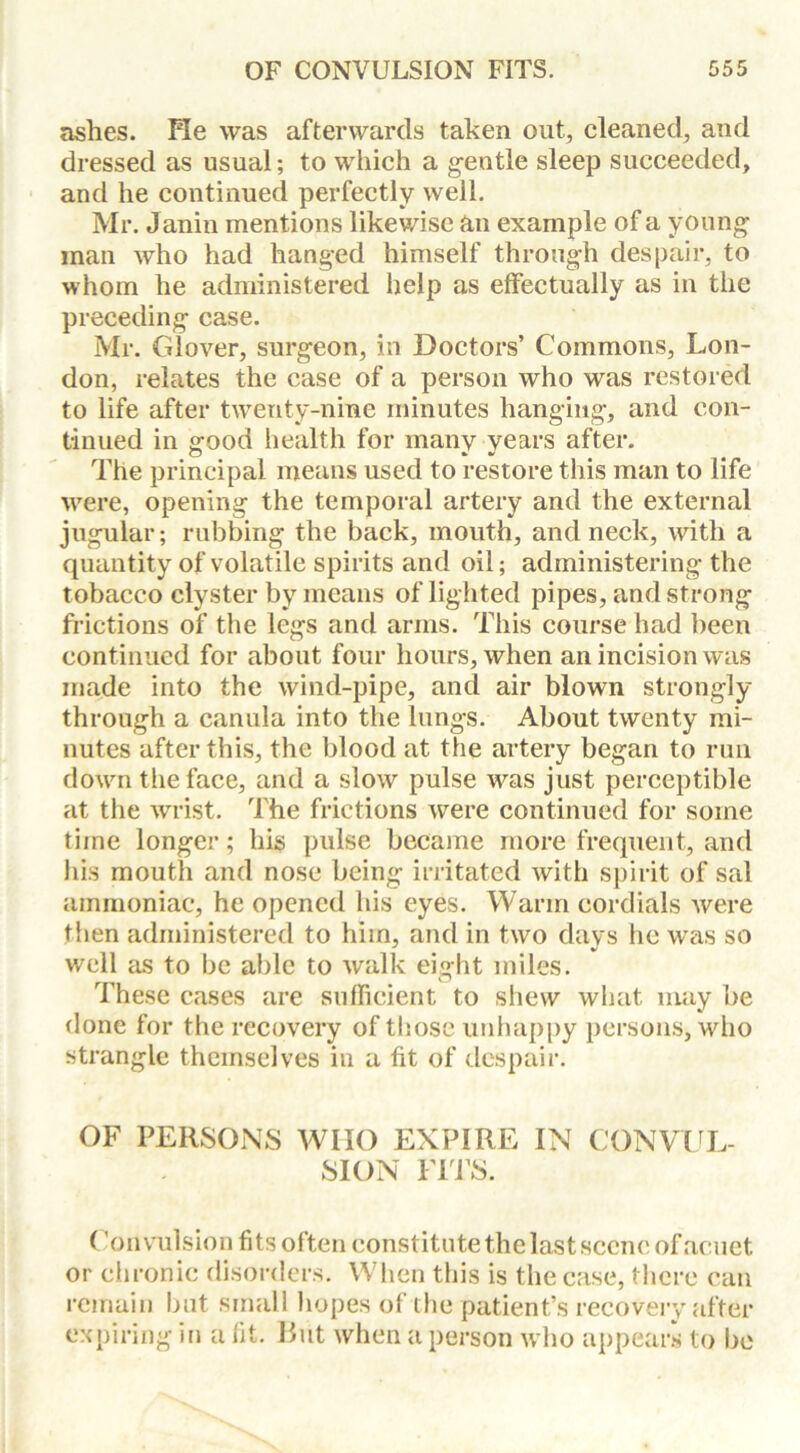 ashes. He was afterwards taken out, cleaned, and dressed as usual; to which a gentle sleep succeeded, and he continued perfectly well. Mr. Janin mentions likewise an example of a young man who had hanged himself through despair, to whom he administered help as effectually as in the preceding case. Mr. Glover, surgeon, in Doctors’ Commons, Lon- don, relates the case of a person who was restored to life after twenty-nine minutes hanging, and con- tinued in good health for many years after. The principal means used to restore this man to life were, opening the temporal artery and the external jugular; rubbing the back, mouth, and neck, with a quantity of volatile spirits and oil; administering the tobacco clyster by means of lighted pipes, and strong frictions of the legs and arms. This course had been continued for about four hours, when an incision was made into the wind-pipe, and air blown strongly through a canula into the lungs. About twenty mi- nutes after this, the blood at the artery began to run down the face, and a slow pulse was just perceptible at the wrist. The frictions were continued for some time longer; his pulse became more frequent, and his mouth and nose being irritated with spirit of sal ammoniac, he opened his eyes. Warm cordials were then administered to him, and in two days he was so well as to be able to walk eight miles. These cases are sufficient to shew what may be done for the recovery of those unhappy persons, who strangle themselves in a fit of despair. OF PERSONS WHO EXPIRE IN CONVUL- SION FITS. (Convulsion fits often constitute the last scene ofacuet or chronic disorders. When this is the case, there can remain but small hopes of the patient’s recovery after expiring in a fit. Rut when a person who appears to be