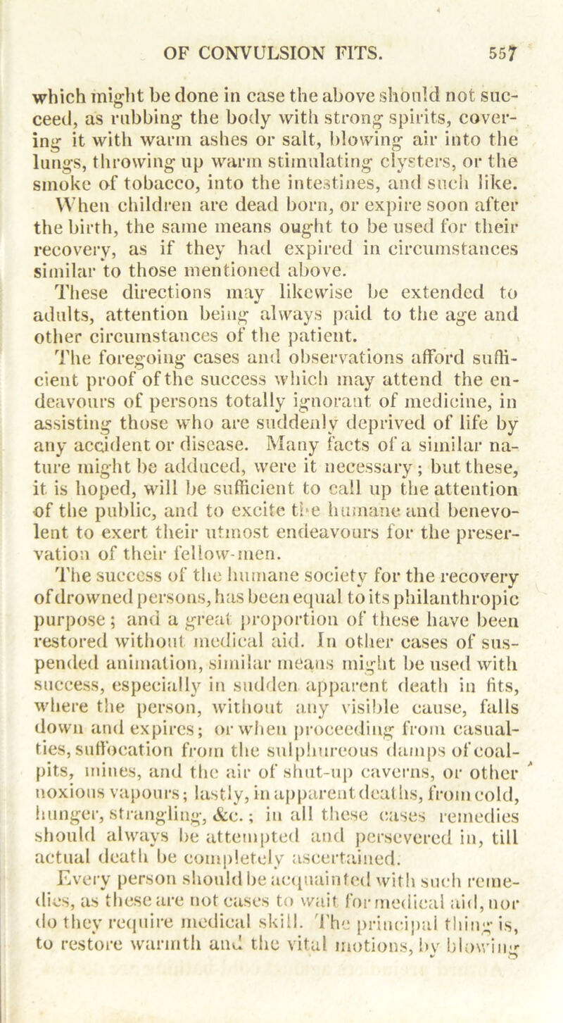 which might be done in case the above should not suc- ceed, as rubbing the body with strong spirits, cover- ing it with warm ashes or salt, blowing air into the lungs, throwing up warm stimulating clysters, or the smoke of tobacco, into the intestines, and such like. When children are dead born, or expire soon after the birth, the same means ought to be used for their recovery, as if they had expired in circumstances similar to those mentioned above. These directions may likewise be extended to adults, attention being always paid to the age and other circumstances of the patient. The foregoing cases and observations afford suffi- cient proof of the success which may attend the en- deavours of persons totally ignorant of medicine, in assisting those who are suddenly deprived of life by any accident or disease. Many facts of a similar na- ture might be adduced, were it necessary; but these, it is hoped, will be sufficient to call up the attention •of the public, and to excite the humane and benevo- lent to exert their utmost endeavours for the preser- vation of their fellow-men. The success of the humane society for the recovery of drowned persons, has been equal to its philanthropic purpose; and a great proportion of these have been restored without medical aid. In other cases of sus- pended animation, similar means might be used with success, especially in sudden apparent death in fits, where the person, without any visible cause, falls down and expires; or when proceeding from casual- ties, sufibcation from the sulphureous damps of coal- pits, mines, and the air of shut-up caverns, or other noxious vapours; lastly, in apparent deaths, from cold, hunger, strangling, &c.; in all these cases remedies should always be attempted and persevered in, till actual death be completely ascertained. Every person should be acquainted with such reme- dies, as these are not cases to wait formedical aid, nor do they require medical skill. The principal thing is, to restore warmth and the vital motions, bv blownm