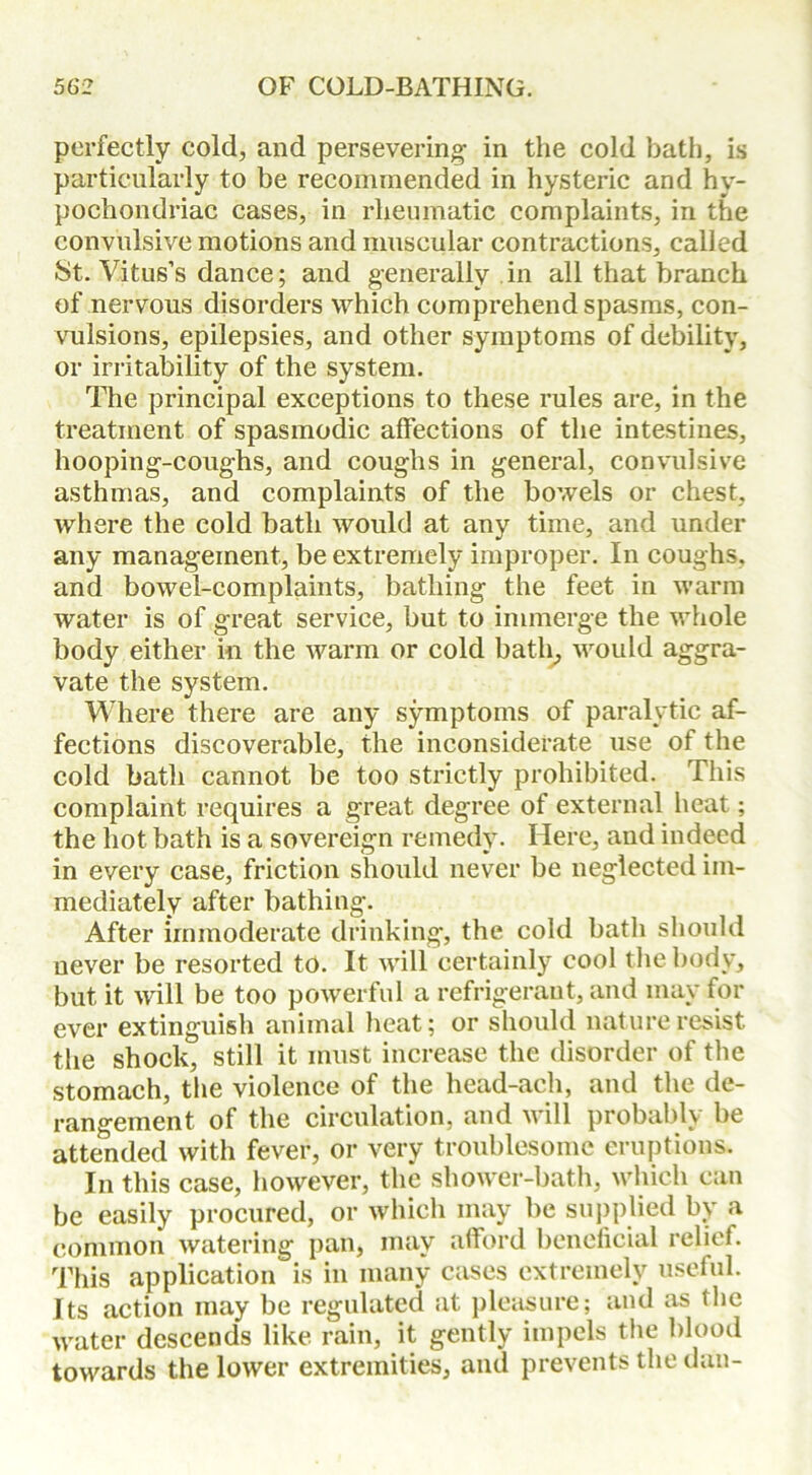 perfectly cold, and persevering' in the cold bath, is particularly to be recommended in hysteric and hy- pochondriac cases, in rheumatic complaints, in the convulsive motions and muscular contractions, called St. Vitus’s dance; and generally in all that branch of nervous disorders which comprehend spasms, con- vulsions, epilepsies, and other symptoms of debility, or irritability of the system. The principal exceptions to these rules are, in the treatment of spasmodic affections of the intestines, hooping-coughs, and coughs in general, convulsive asthmas, and complaints of the bowels or chest, where the cold bath would at any time, and under any management, be extremely improper. In coughs, and bowel-complaints, bathing the feet in warm water is of great service, but to immerge the whole body either in the warm or cold bath, would aggra- vate the system. Where there are any symptoms of paralytic af- fections discoverable, the inconsiderate use of the cold bath cannot be too strictly prohibited. This complaint requires a great degree of external heat; the hot bath is a sovereign remedy. Here, and indeed in every case, friction should never be neglected im- mediately after bathing. After immoderate drinking, the cold bath should never be resorted to. It will certainly cool the body, but it will be too powerful a refrigerant, and may for ever extinguish animal heat; or should nature resist the shock, still it must increase the disorder of the stomach, the violence of the head-ach, and the de- rangement of the circulation, and will probably be attended with fever, or very troublesome eruptions. In this case, however, the shower-bath, which can be easily procured, or which may be supplied by a common watering pan, may afford beneficial relief. This application is in many cases extremely useful. Its action may be regulated at pleasure; and as the water descends like rain, it gently impels the blood towards the lower extremities, and prevents the dan-