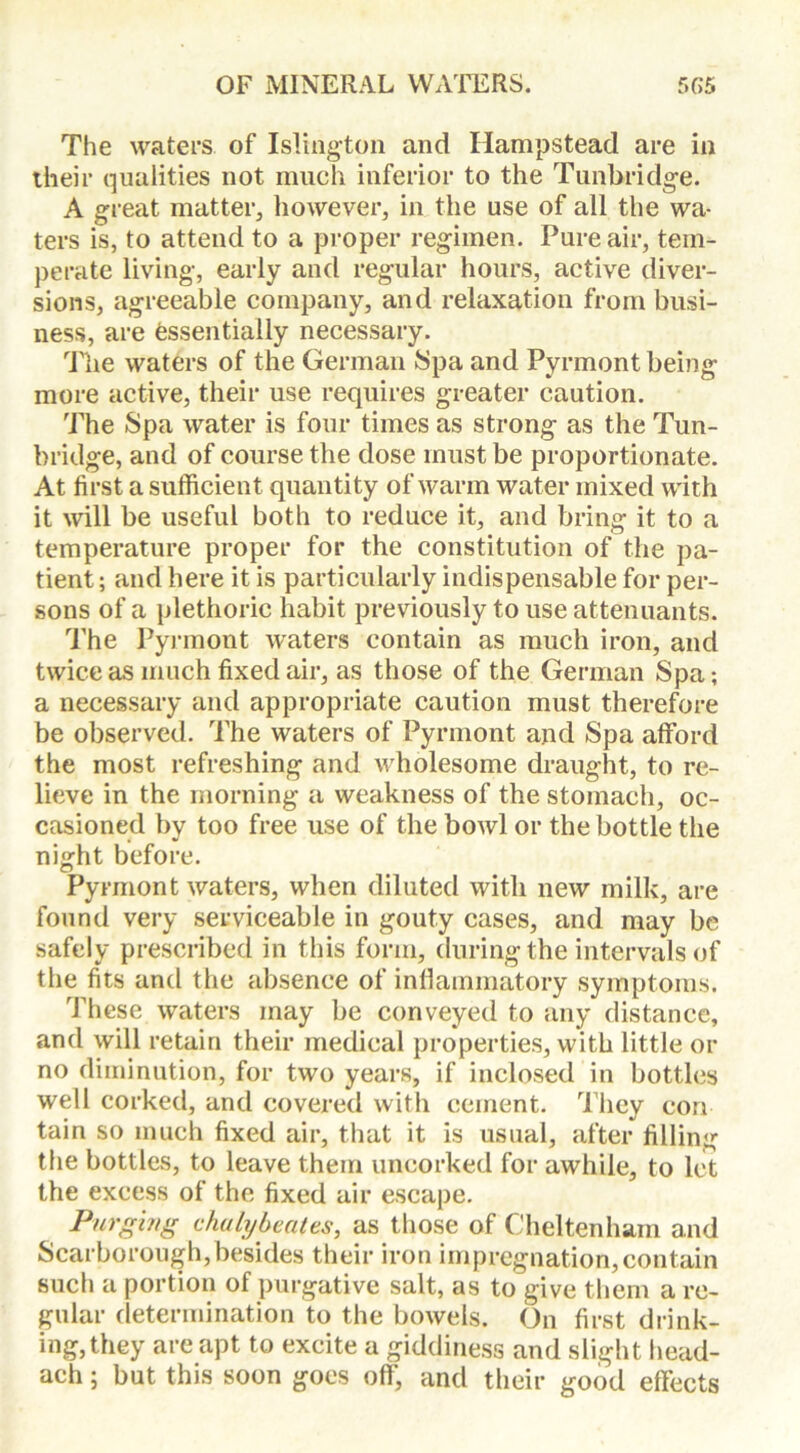 The waters of Islington and Hampstead are in their qualities not much inferior to the Tunbridge. A great matter, however, in the use of ail the wa- ters is, to attend to a proper regimen. Pure air, tem- perate living, early and regular hours, active diver- sions, agreeable company, and relaxation from busi- ness, are essentially necessary. The waters of the German Spa and Pyrmont being more active, their use requires greater caution. The Spa water is four times as strong as the Tun- bridge, and of course the dose must be proportionate. At first a sufficient quantity of warm water mixed with it will be useful both to reduce it, and bring it to a temperature proper for the constitution of the pa- tient; and here it is particularly indispensable for per- sons of a plethoric habit previously to use attenuants. The Pyrmont waters contain as much iron, and twice as much fixed air, as those of the German Spa; a necessary and appropriate caution must therefore be observed. The waters of Pyrmont and Spa afford the most refreshing and wholesome draught, to re- lieve in the morning a weakness of the stomach, oc- casioned by too free use of the bowl or the bottle the night before. Pyrmont waters, when diluted with new milk, are found very serviceable in gouty cases, and may be safely prescribed in this form, during the intervals of the fits and the absence of inflammatory symptoms. These waters may be conveyed to any distance, and will retain their medical properties, with little or no diminution, for two years, if inclosed in bottles well corked, and covered with cement. They con tain so much fixed air, that it is usual, after filling the bottles, to leave them uncorked for awhile, to let the excess of the fixed air escape. Purging daily beat es, as those of Cheltenham and Scarborough,besides their iron impregnation,contain such a portion of purgative salt, as to give them a re- gular determination to the bowels. On first drink- ing, they are apt to excite a giddiness and slight head- ach; but this soon goes off, and their good effects