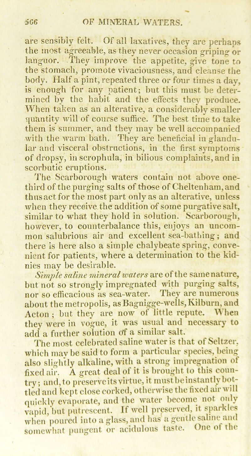 are sensibly felt. Of all laxatives, they are perhaps the most agreeable, as they never occasion griping or languor. They improve the appetite, give tone to the stomach, promote vivaciousness, and cleanse the body. Half a pint, repeated three or four times a day, is enough for any patient; but this must be deter- mined by the habit and the effects they produce. When taken as an alterative, a considerably smaller quantity will of course suffice. The best time to take them is summer, and they may be well accompanied with the warm bath. They are beneficial in glandu- lar and visceral obstructions, in the first symptoms of dropsy, in scrophula, in bilious complaints, and in scorbutic eruptions. The Scarborough waters contain not above one- third of the purging salts of those of Cheltenham, and thus act for the most part only as an alterative, unless when they receive the addition o-f some purgative salt, similar to what they hold in solution. Scarborough, however, to counterbalance this, enjoys an uncom- mon salubrious air and excellent sea-bathing; and there is here also a simple chalybeate spring, conve- nient for patients, where a determination to the kid- nies mav be desirable. Simple saline mineral waters are of the same nature, but not so strongly impregnated with purging salts, nor so efficacious as sea-water. They are numerous about the metropolis, asBagnigge-wells, Kilburn, and Acton ; but they are now of little repute. When they were in vogue, it was usual and necessary to add a further solution o'f a similar salt. The most celebrated saline water is that of Seltzer, which may be said to form a particular species, being also slightly alkaline, with a strong impregnation of fixed air. A great deal of it is brought to this coun- try; and, to preserve its virtue, it must be instantly bot- tled and kept close corked, otherwise the fixed air will quickly evaporate, and the water become not only vapid, but putrescent. If well preserved, it sparkles when poured into a glass, and has a gentle saline and somewhat pungent or acidulous taste. One of the