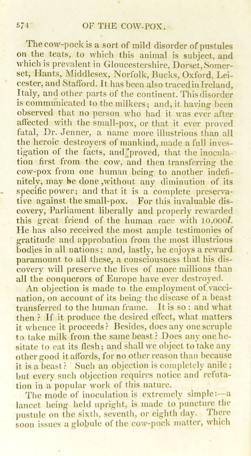 The cow-pock is a sort of mild disorder of pustules on the teats, to which this animal is subject, and which is prevalent in Gloucestershire, Dorset,Somer- set, Hants, Middlesex, Norfolk, Bucks, Oxford. Lei- cester, and Stafford. It has been also traced in Ireland, Italy, and other parts of the continent. This disorder is communicated to the milkers; and, it having been observed that no person who had it was ever after affected with the small-pox, or that it ever proved fatal, Dr. Jenner, a name more illustrious than all the heroic destroyers of mankind, made a full inves- tigation of the facts, and 'proved, that the inocula- tion first from the cow, and then transferring the cow-pox from one human being to another indefi- nitely, may fee done,without any diminution of its specific power; and that it is a complete preserva- tive against the small-pox. For this invaluable dis- covery, Parliament liberally and properly rewarded this great friend of the human race with 10,000/. He has also received the most ample testimonies of gratitude and approbation from the most illustrious bodies in all nations; and, lastly, he enjoys a reward paramount to all these, a consciousness that his dis- covery will preserve the lives of more millions than all the conquerors of Europe have ever destroyed. An objection is made to the employment of vacci- nation, on account of its being the disease of a beast transferred to the human frame. It is so : and what then ? If it produce the desired effect, what matters it whence it proceeds ? Besides, does any one scruple to take milk from the same beast? Does any one he- sitate to eat its flesh; and shall we object to take any other good it affords, for no other reason than because it is a beast? Such an objection is completely anile; but every such objection requires notice and refuta- tion in a popular work of this nature. The mode of inoculation is extremely simple:—a lancet being held upright, is made to puncture the pustule on the sixth, seventh, or eighth day. There soon issues a globule of the cow-pock matter, which