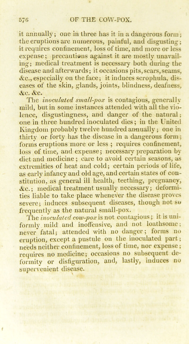 it annually; one in three has it in a dangerous form; the eruptions are numerous, painful, and disgusting; it requires confinement, loss of time, and more or less expense; precautions against it are mostly unavail- ing; medical treatment is necessary both during the disease and afterwards; it occasions pits, scars, seams, &c., especially on the face; it induces scrophula, dis- eases of the skin, glands, joints, blindness, deafness, &c. &e. The inoculated small-pox is contagious, generally mild, but in some instances attended with all the vio- lence, disgustingness, and danger of the natural; one in three hundred inoculated dies; in the United Kingdom probably twelve hundred annually; one in thirty or forty has the disease in a dangerous form: forms eruptions more or less ; requires confinement, loss of time, and expense; necessary preparation by diet and medicine ; care to avoid certain seasons, as extremities of heat and cold; certain periods of life, as early infancy and old age, and certain states of con- stitution, as general ill health, teething, pregnancy, &c.; medical treatment usually necessary; deformi- ties liable to take place whenever the disease proves severe; induces subsequent diseases, though not so frequently as the natural small-pox. The inoculated cow-pox 'll not contagious; it is uni- formly mild and inoffensive, and not loathsome: never fatal; attended with no danger; forms no eruption, except a pustule on the inoculated part; needs neither confinement, loss of time, nor expense; requires no medicine; occasions no subsequent de- formity or disfiguration, and, lastly, induces no supervenient disease.