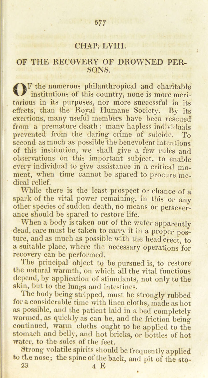 CHAP. LVIII. OF THE RECOVERY OF DROWNED PER- SONS. OF the numerous philanthropical and charitable institutions of this country, none is more meri- torious in its purposes, nor more successful in its effects, than the Royal Humane Society. By its exertions, many useful members have been rescued from a premature death : many hapless individuals prevented from the daring- crime of suicide. To second as much as possible the benevolent intentions of this institution, we shall give a few rules and observations on this important subject, to enable every individual to give assistance in a critical mo- ment, when time cannot be spared to procure me- dical relief. While there is the least prospect or chance of a spark of the vital power remaining-, in this or any other species of sudden death, no means or persever- ance should be spared to restore life. When a body is taken out of the water apparently dead, care must be taken to carry it in a proper pos- ture, and as much as possible with the head erect, to a suitable place, where the necessary operations for recovery can be performed. The principal object to be pursued is, to restore the natural warmth, on which all the vital functions depend, by application of stimulants, not only to the skin, but to the lung-s and intestines. dhe body being stripped, must be strongly rubbed for a considerable time with linen cloths, made as hot as possible, and the patient laid in abed completely warmed, as quickly as can be, and the friction being continued, warm cloths ought to be applied to the stomach and belly, and hot bricks, or bottles of hot water, to the soles of the feet. Strong volatile spirits should be frequently applied to the nose; the spine of the back, and pit of the sto- 23 4 E