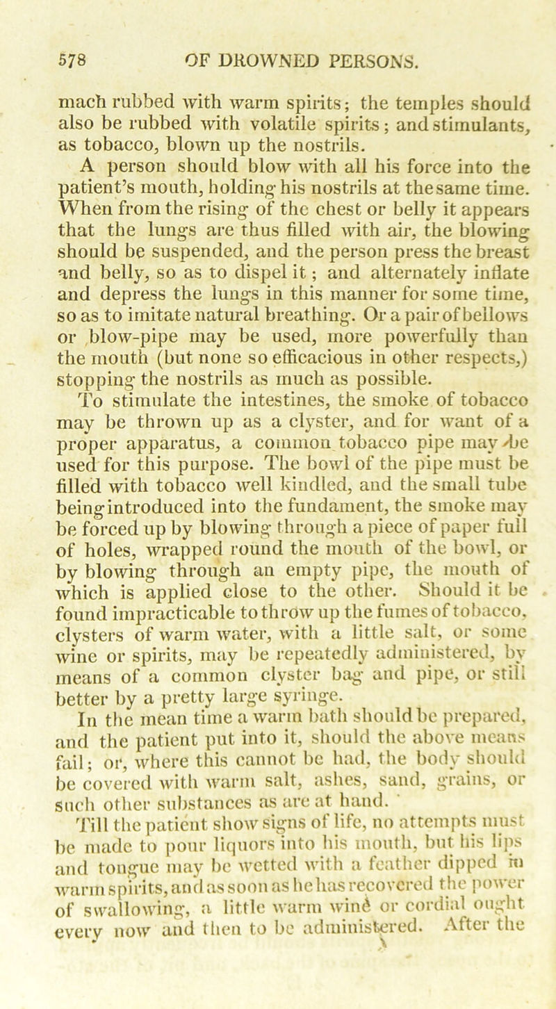 mach rubbed with warm spirits; the temples should also be rubbed with volatile spirits; and stimulants, as tobacco, blown up the nostrils. A person should blow with all his force into the patient’s mouth, holding- his nostrils at the same time. When from the rising- of the chest or belly it appears that the lung-s are thus filled with air, the blowing should be suspended, and the person press the breast and belly, so as to dispel it; and alternately inflate and depress the lungs in this manner for some time, so as to imitate natural breathing. Or a pair of bellows or blow-pipe may be used, more powerfully than the mouth (but none so efficacious in other respects,) stopping the nostrils as much as possible. To stimulate the intestines, the smoke of tobacco may be thrown up as a clyster, and for want of a proper apparatus, a common tobacco pipe may Tie used for this purpose. The bowl of the pipe must be filled with tobacco Avell kindled, and the small tube being introduced into the fundament, the smoke may be forced up by blowing through a piece of paper full of holes, wrapped round the mouth of the bowl, or by blowing through an empty pipe, the mouth of which is applied close to the other. Should it be found impracticable to throw up the fumes of tobacco, clysters of warm water, with a little salt, or some wine or spirits, may be repeatedly administered, by means of a common clyster bag and pipe, or still better by a pretty large syringe. In the mean time a warm bath should be prepared, and the patient put into it, should the above means fail; or, where this cannot be had, the body should be covered with warm salt, ashes, sand, grains, or such other substances as are at hand. Till the patient show signs of life, no attempts must be made to pour liquors into his mouth, but his lips and tongue may be wetted with a feather dipped hi warm spirits, and as soon as he has recovered the power of swallowing, a little warm wine* or cordial ought everv now and then to be administered. After the