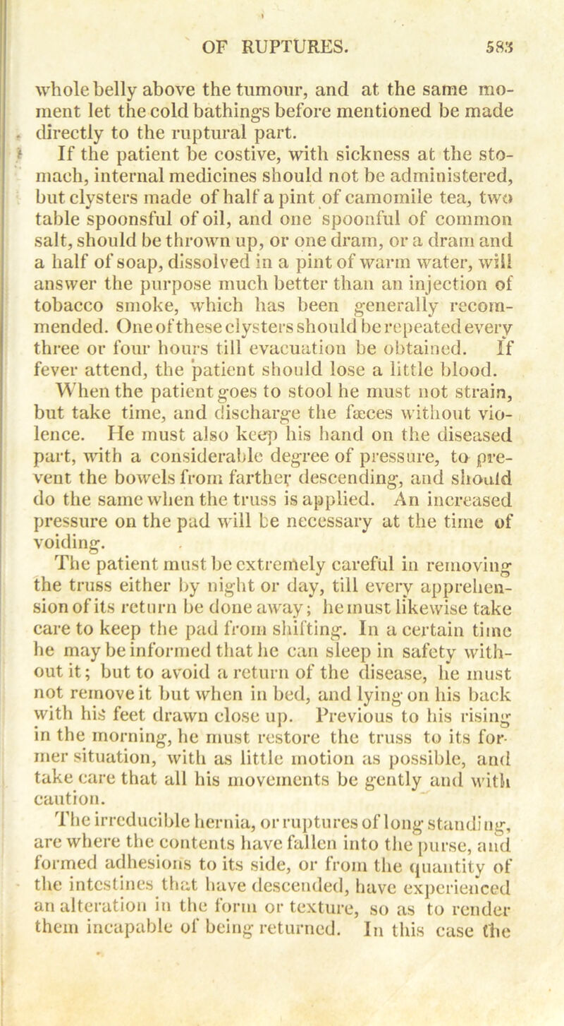 whole belly above the tumour, and at the same mo- ment let the cold bathings before mentioned be made . directly to the ruptural part. If the patient be costive, with sickness at the sto- mach, internal medicines should not be administered, but clysters made of half a pint of camomile tea, two table spoonsful of oil, and one spoonful of common salt, should be thrown up, or one dram, or a dram and a half of soap, dissolved in a pint of warm water, will answer the purpose much better than an injection of tobacco smoke, which has been generally recom- mended. One of these clysters should be repeated every three or four hours till evacuation be obtained. If fever attend, the patient should lose a little blood. When the patient goes to stool he must not strain, but take time, and discharge the faeces without vio- lence. He must also keep his hand on the diseased part, with a considerable degree of pressure, to pre- vent the bowels from farther descending, and should do the same when the truss is applied. An increased pressure on the pad will be necessary at the time of voiding. The patient must be extremely careful in removing the truss either by night or day, till every apprehen- sion of its return be doneaAvay; he must likewise take care to keep the pad from shifting. In a certain time he may be informed that he can sleep in safety with- out it; but to avoid a return of the disease, he must not remove it but when in bed, and lying on his back with his feet drawn close up. Previous to his rising in the morning, he must restore the truss to its for- mer situation, with as little motion as possible, and take care that all his movements be gently and with caution. The irreducible hernia, or ruptures of long standi ng, are where the contents have fallen into the purse, and formed adhesion's to its side, or from the quantity of the intestines that have descended, have experienced an alteration in the lorni or texture, so as to render them incapable of being returned. In this case the