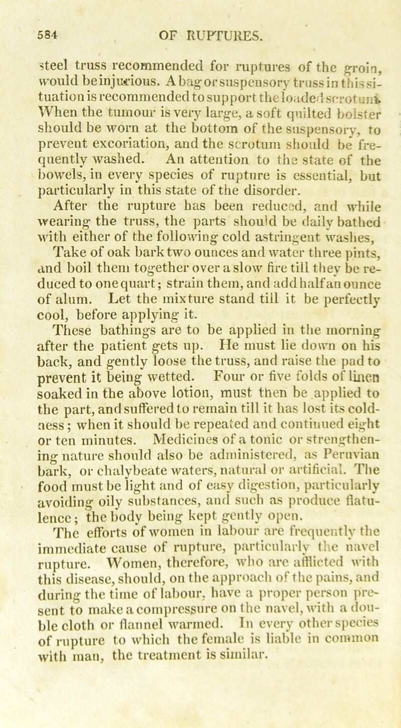 steel truss recommended for ruptures of the groin, would be injurious. A bag or suspensory trussin this si- tuation is recommended to support the loaded scrot uni When the tumour is very large, a soft quilted bolster should be worn at the bottom of the suspensory, to prevent excoriation, and the scrotum should be fre- quently washed. An attention to the state of the bowels, in every species of rupture is essential, but particularly in this state of the disorder. After the rupture has been reduced, and while wearing the truss, the parts should be daily bathed with either of the following cold astringent washes, Take of oak bark two ounces and water three pints, and boil them together over a slow fire till they be re- duced to one quart; strain them, and add half an ounce of alum. Let the mixture stand till it be perfectly cool, before applying it. These bathings are to be applied in the morning after the patient gets up. He must lie down on his back, and gently loose the truss, and raise the pad to prevent it being wetted. Four or five folds of linen soaked in the above lotion, must then be applied to the part, and suffered to remain till it has lost its cold- ness ; when it should be repeated and continued eight or ten minutes. Medicines of a tonic or strengthen- ing nature should also be administered, as Peruvian bark, or chalybeate waters, natural or artificial. The food must be light and of easy digestion, particularly avoiding oily substances, and such as produce flatu- lence; the body being kept gently open. The efforts of women in labour are frequently the immediate cause of rupture, particularly the navel rupture. Women, therefore, who are afflicted with this disease, should, on the approach of the pains, and during the time of labour, have a proper person pre- sent to make a compresgure on the navel, with a dou- ble cloth or flannel warmed. In every other species of rupture to which the female is liable in common with man, the treatment is similar.