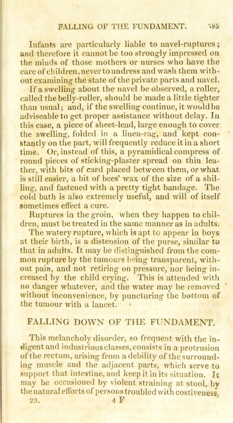 Infants are particularly liable to navel-ruptures; and therefore it cannot be too strongly impressed on the minds of those mothers or nurses who have the care of children, never to undress and wash them with- out examining the state of the private parts and navel. If a swelling about the navel be observed, a roller, called the belly-roller, should be made a little tighter than usual; and, if the swelling continue, it wouldbe adviseable to get proper assistance without delay. In this case, a piece of sheet-lead, large enough to cover the swelling, folded in a linen-rag, and kept con- stantly on the part, will frequently reduce it in a short time. Or, instead of this, a pyramidical compress of round pieces of sticking-plaster spread on thin lea- ther, with bits of card placed between them, or what is still easier, a bit of bees’ wax of the size of a shil- ling, and fastened with a pretty tight bandage. The cold bath is also extremely useful, and will of itself sometimes effect a cure. Ruptures in the groin, when they happen to chil- dren, must be treated in the same manner as in adults. The watery rupture, which is apt to appear in boys at their birth, is a distension of the purse, similar to that in adults. It may be distinguished from the com- mon rupture by the tumours being transparent, with- out pain, and not retiring on pressure, nor being in- creased by the child crying. This is attended with no danger whatever, and the water may be removed without inconvenience, by puncturing the bottom of the tumour with a lancet. * FALLING DOWN OF THE FUNDAMENT. This melancholy disorder, so frequent with the in- digent and industrious classes, consists in a protrusion of the rectum, arising from a debility of the surround- ing muscle and the adjacent parts, which serve to support that intestine, and keep it in its situation. Ic may be occasioned by violent straining at stool, by the natural efforts of persons troubled with costiveness. 23. 4 F