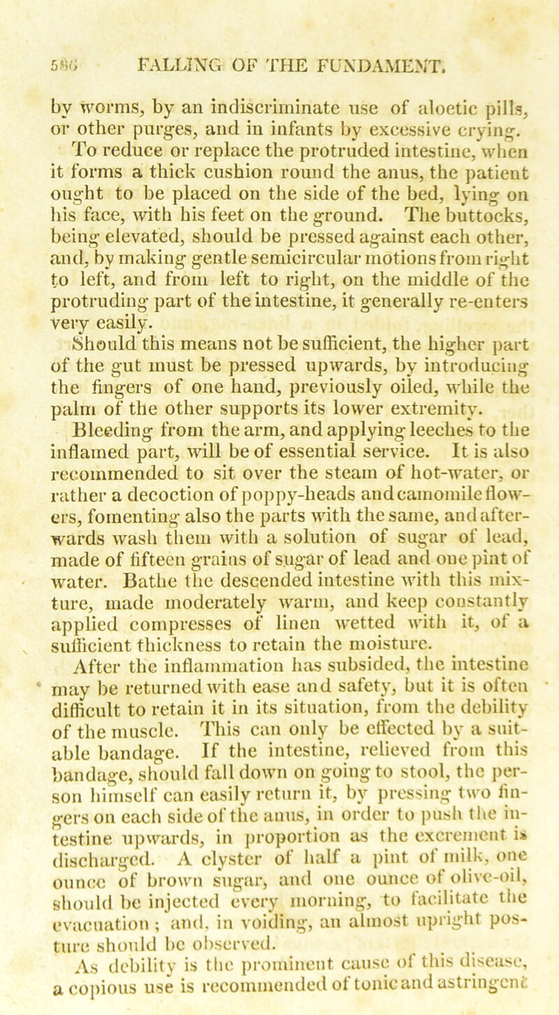 bv worms, by an indiscriminate use of aloetic pills, or other purges, and in infants by excessive crying. To reduce or replace the protruded intestine, when it forms a thick cushion round the anus, the patient ought to be placed on the side of the bed, lying on his face, with his feet on the ground. The buttocks, being elevated, should be pressed against each other, and, by making gentle semicircular motions from right to left, and from left to right, on the middle of the protruding part of the intestine, it generally re-enters very easily. Should this means not be sufficient, the higher part of the gut must be pressed upwards, by introducing the fingers of one hand, previously oiled, while the palm of the other supports its lower extremity. Bleeding from the arm, and applying leeches to the inflamed part, will be of essential service. It is also recommended to sit over the steam of hot-water, or rather a decoction of poppy-heads and camomile flow- ers, fomenting also the parts with the same, and after- wards wash them with a solution of sugar of lead, made of fifteen grains of sugar of lead and one pint of water. Bathe the descended intestine with this mix- ture, made moderately warm, and keep constantly applied compresses of linen wetted with it, of a sufficient thickness to retain the moisture. After the inflammation has subsided, the intestine may be returned with ease and safety, but it is often difficult to retain it in its situation, from the debility of the muscle. This can only be effected by a suit- able bandage. If the intestine, relieved from this bandage, should fall down on going to stool, the per- son himself can easily return it, by pressing two fin- gers on each side of the anus, in order to push the in- testine upwards, in proportion as the excrement is discharged. A clyster of half a pint of milk, one ounce of brown sugar, and one ounce of olive-oil, should be injected every morning, to facilitate the evacuation ; and, in voiding, an almost upright pos- ture should be observed. As debility is the prominent cause ol this disease, a copious use is recommended of tonic and astringent