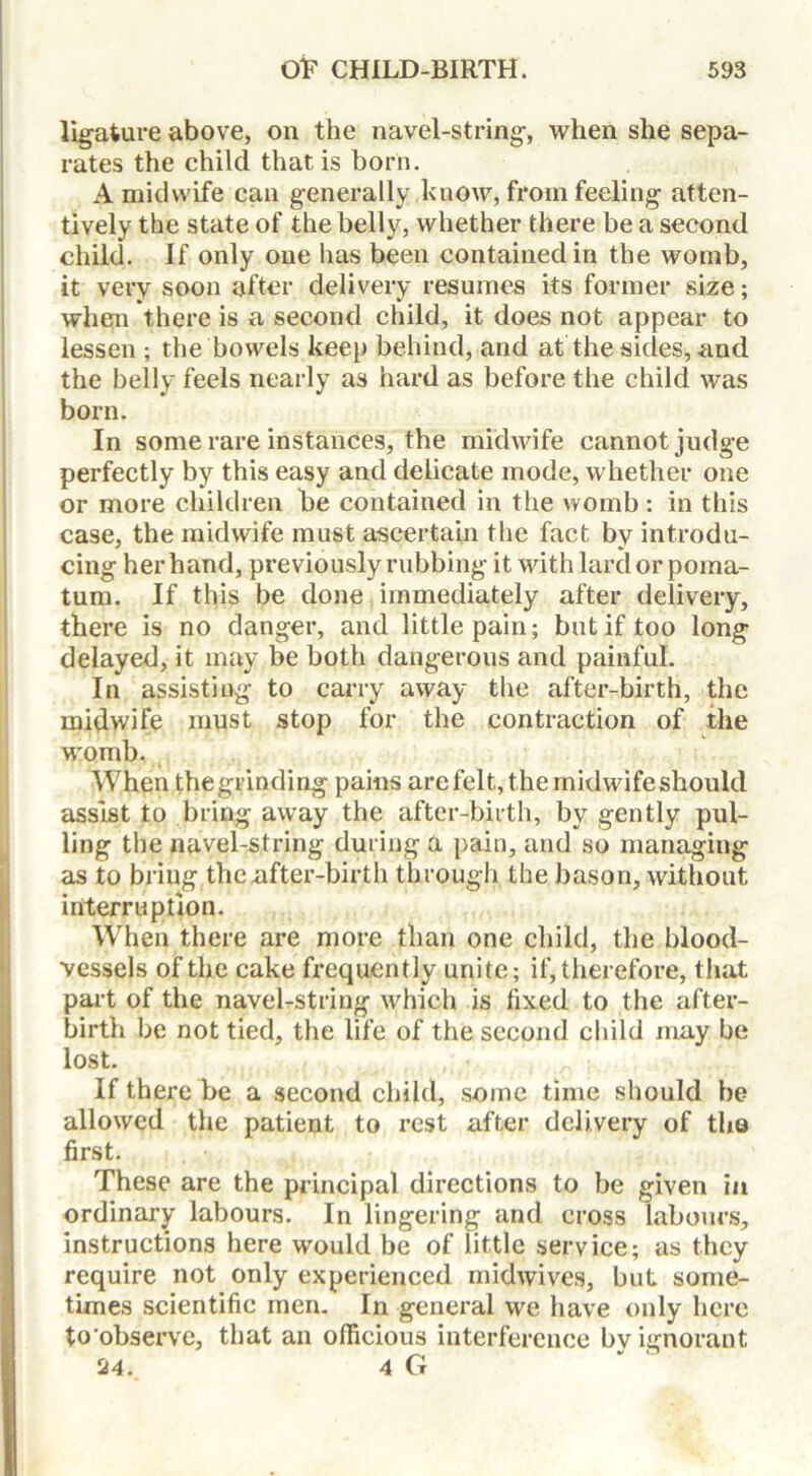 ligature above, on the navel-string, when she sepa- rates the child that is born. A midwife can generally know, from feeling atten- tively the state of the belly, whether there be a second child. If only one has been contained in the womb, it very soon after delivery resumes its former size; when there is a second child, it does not appear to lessen ; the bowels keep behind, and at the sides, and the belly feels nearly as hard as before the child was born. In some rare instances, the midwife cannot judge perfectly by this easy and delicate mode, whether one or more children be contained in the womb: in this case, the midwife must ascertain the fact by introdu- cing her hand, previously rubbing it with lard or poma- tum. If this be done immediately after delivery, there is no danger, and little pain; but if too long delayed, it may be both dangerous and painful. In assisting to carry away the after-birth, the midwife must stop for the contraction of the womb. When Ibegrinding pains are felt, the midwifeshould assist to bring away the after-birth, by gently pul- ling the navel-string during a pain, and so managing as to bring the after-birth through the bason, without interruption. When there are more than one child, the blood- vessels of the cake frequently unite; if, therefore, that part of the navel-string which is fixed to the after- birth be not tied, the life of the second child may be lost. If there be a second child, some time should be allowed the patient to rest after delivery of the first. These are the principal directions to be given in ordinary labours. In lingering and cross labours, instructions here would be of little service; as they require not only experienced midwives, but some- times scientific men. In general we have only here to'observc, that an officious interference by ignorant 24. 4 G