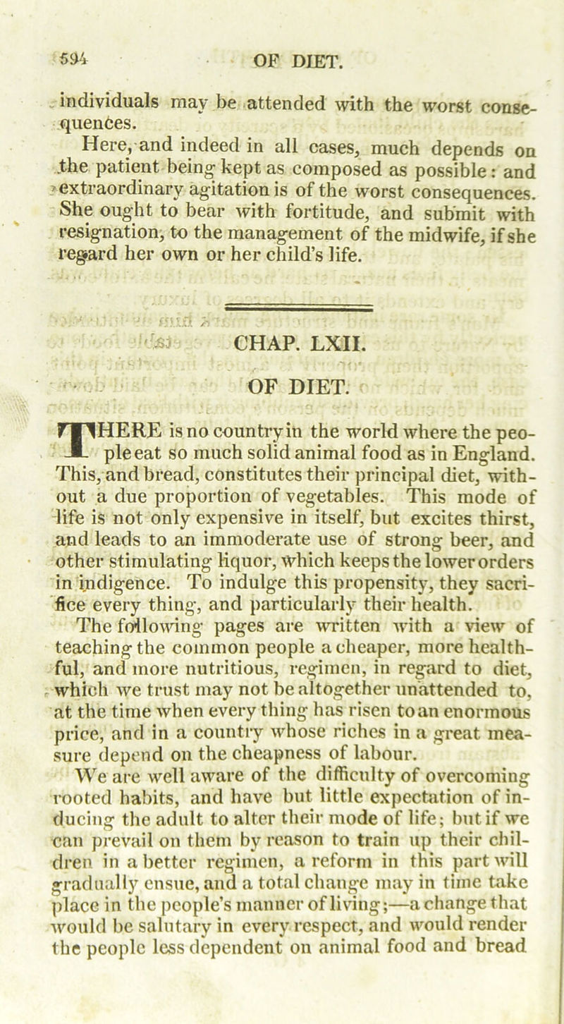 individuals may be attended with the worst conse- quences. Here, and indeed in all cases, much depends on .the patient being kept as composed as possible: and extraordinary agitation is of the worst consequences. She ought to bear with fortitude, and submit with resignation, to the management of the midwife, if she regard her own or her child’s life. CHAP. LXII. OF DIET. THERE is no country ill the world where the peo- ple eat so much solid animal food as in England. This, and bread, constitutes their principal diet, with- out a due proportion of vegetables. This mode of life is not only expensive in itself, but excites thirst, and leads to an immoderate use of strong beer, and other stimulating liquor, which keeps the lower orders in indigence. To indulge this propensity, they sacri- fice every thing, and particularly their health. The following pages are written with a view of teaching the common people a cheaper, more health- ful, and more nutritious, regimen, in regard to diet, which we trust may not be altogether unattended to, at the time when every thing has risen to an enormous price, and in a country whose riches in a great mea- sure depend on the cheapness of labour. We are well aware of the difficulty of overcoming rooted habits, and have but little expectation of in- ducing the adult to alter their mode of life; but if we can prevail on them by reason to train up their chil- dren in abetter regimen, a reform in this part will gradually ensue, and a total change may in time take place in the people’s manner of living;—a change that would be salutary in every respect, and would render the people less dependent on animal food and bread