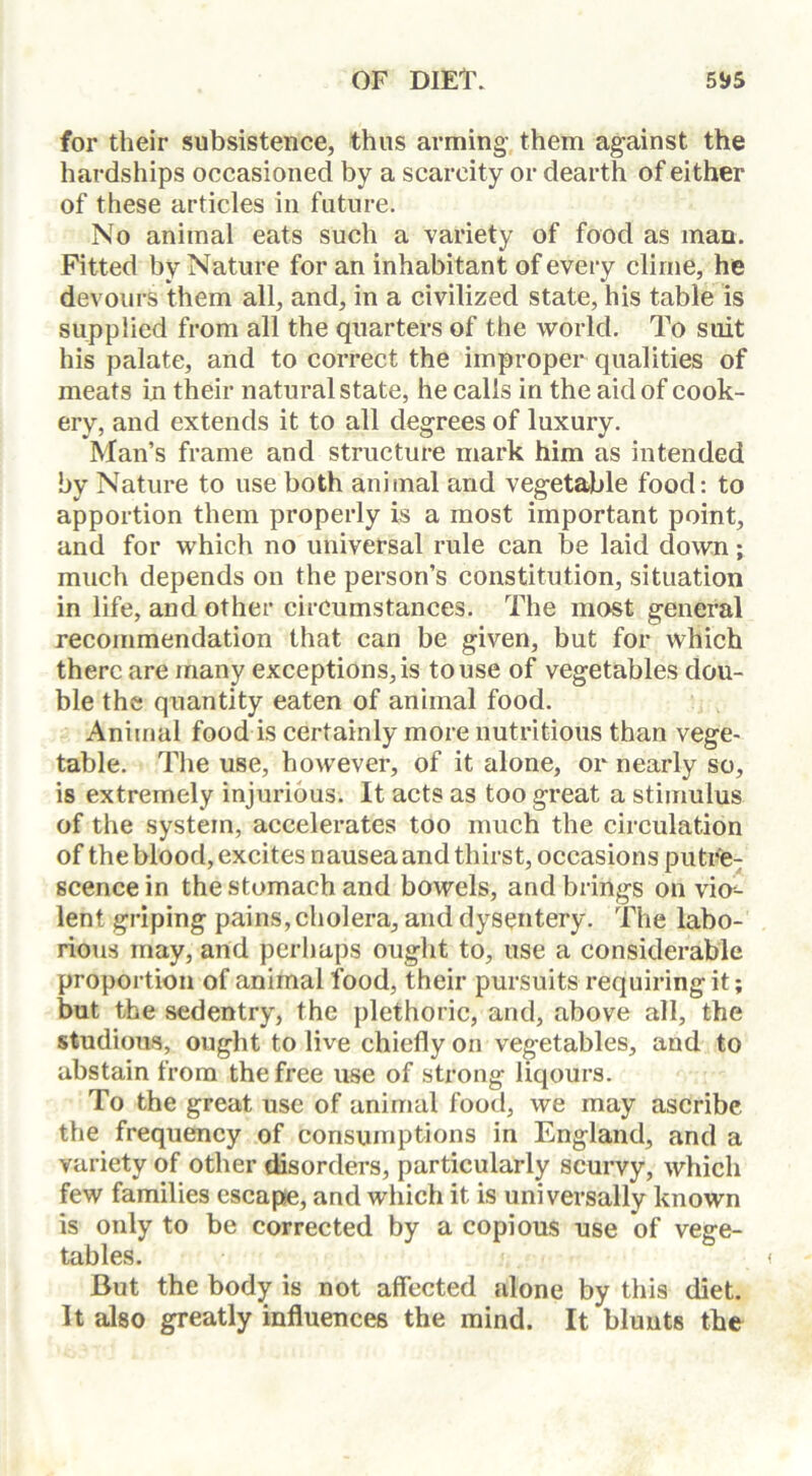 for their subsistence, thus arming them against the hardships occasioned by a scarcity or dearth of either of these articles in future. No animal eats such a variety of food as man. Fitted by Nature for an inhabitant of every clime, he devours them all, and, in a civilized state, his table is supplied from all the quarters of the world. To suit his palate, and to correct the improper qualities of meats in their natural state, he calls in the aid of cook- ery, and extends it to all degrees of luxury. Man’s frame and structure mark him as intended by Nature to use both animal and vegetable food: to apportion them properly is a most important point, and for which no universal rule can be laid down; much depends on the person’s constitution, situation in life, and other circumstances. The most general recommendation that can be given, but for which there are many exceptions, is to use of vegetables dou- ble the quantity eaten of animal food. Animal food is certainly more nutritious than vege- table. The use, however, of it alone, or nearly so, is extremely injurious. It acts as too great a stimulus of the system, accelerates too much the circulation of the blood, excites nausea and thirst, occasions putre- scence in the stomach and bowels, and brings on vio- lent griping pains, cholera, and dysentery. The labo- rious may, and perhaps ought to, use a considerable proportion of animal food, their pursuits requiring it; but the sedentry, the plethoric, and, above all, the studious, ought to live chiefly on vegetables, and to abstain from the free use of strong liqours. To the great use of animal food, we may ascribe the frequency of consumptions in England, and a variety of other disorders, particularly scurvy, which few families escape, and which it is universally known is only to be corrected by a copious use of vege- tables. < But the body is not affected .alone by this diet. It also greatly influences the mind. It blunts the