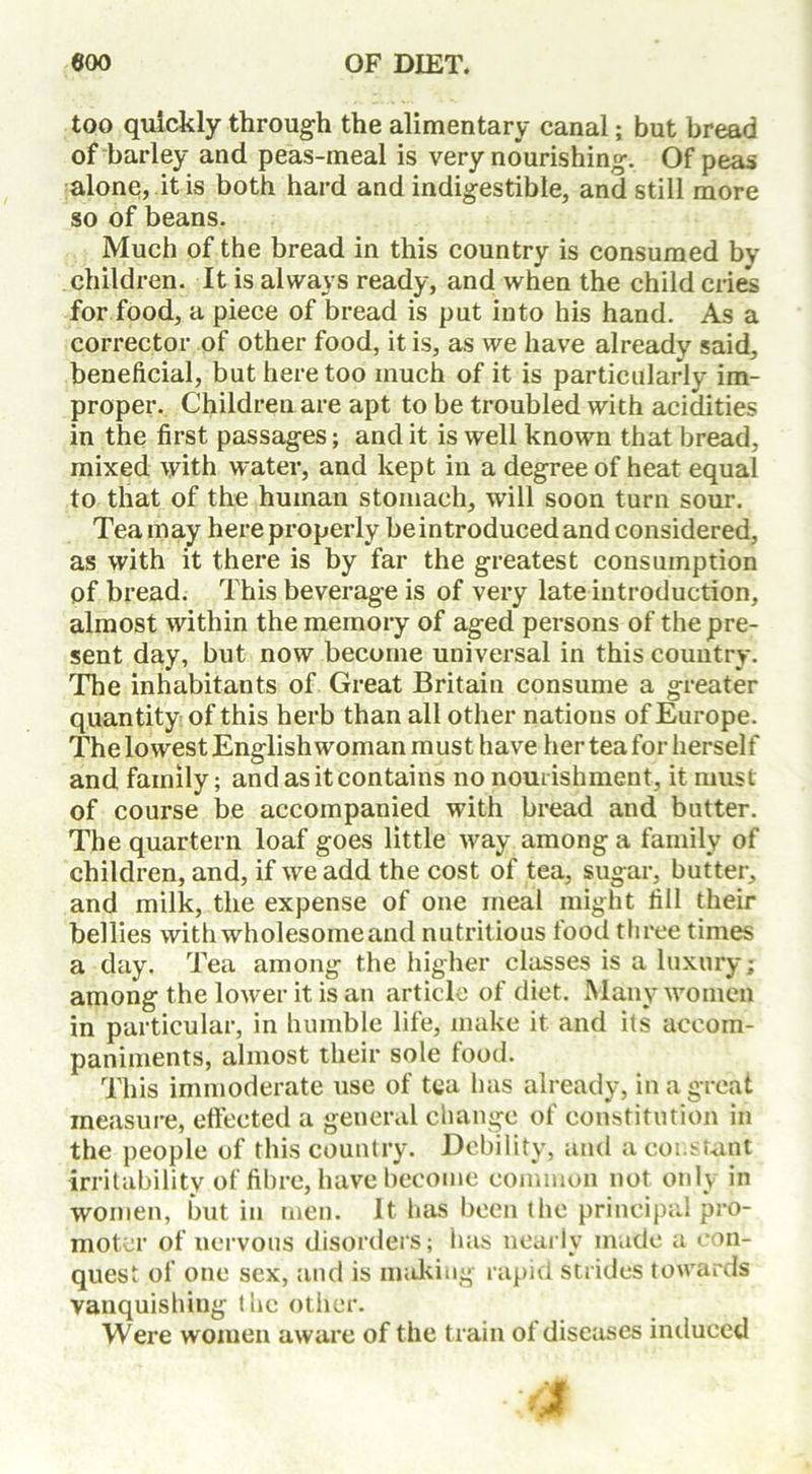 too quickly through the alimentary canal; but bread of barley and peas-meal is very nourishing. Of peas alone, it is both hard and indigestible, and still more so of beans. Much of the bread in this country is consumed by children. It is always ready, and when the child cries for food, a piece of bread is put into his hand. As a corrector of other food, it is, as we have already said, beneficial, but here too much of it is particularly im- proper. Children are apt to be troubled with acidities in the first passages; and it is well known that bread, mixed with water, and kept in a degree of heat equal to that of the human stomach, will soon turn sour. Tea may here properly be introduced and considered, as with it there is by far the greatest consumption of bread. This beverage is of very late introduction, almost within the memory of aged persons of the pre- sent day, but now become universal in this country. The inhabitants of Great Britain consume a greater quantity of this herb than all other nations of Europe. The lowest English woman must have her tea for herself and family; and as it contains no nourishment, it must of course be accompanied with bread and butter. The quartern loaf goes little way among a family of children, and, if we add the cost of tea, sugar, butter, and milk, the expense of one meal might fill their bellies with wholesomeand nutritious food three times a day. Tea among the higher classes is a luxury; among the lower it is an article of diet. Many women in particular, in humble life, make it and its accom- paniments, almost their sole food. This immoderate use of tea has already, in a great measure, effected a general change of constitution in the people of this country. Debility, and a constant irritability of fibre, have become common not only in women, but in men. It has been the principal pro- moter of nervous disorders; has nearly made a con- quest of one sex, and is making rapid strides towards vanquishing the other. Were women aware of the train ot diseases induced