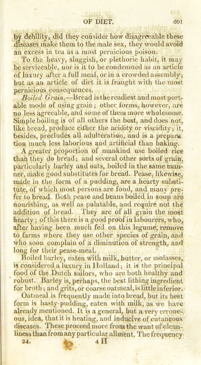 by debility, did they consider how disagreeable these diseases make them to the male sex, they would avoid an excess in tea as a most pernicious poison. To the heavy, sluggish, or plethoric habit, it may be serviceable, nor is it to be condemned as an article of luxury after a full meal, or in a crowded assembly; but as an article of diet it is fraught with the most pernicious consequences. Boiled Grain.—Bread is the readiest and most port- able mode of using grain; other forms, however, are no less agreeable, and some of them more wholesome. Simple boiling is of all others the best, and does not, like bread, produce either the acidity or viscidity; it, besides, precludes all adulteration, and is a prepara tion much less laborious and artificial than baking. A greater proportion of mankind use boiled rice than they do bread; and several other sorts of grain, particularly barley and oats, boiled in the same man- ner, make good substitutes for bread. Pease, likewise, made in the form of a pudding, are a hearty substi- tute, of which most persons are fond, and many pre- fer to bread. Both pease and beans boiled in soup are nourishing, as well as palatable, and require not the addition of bread. They are of all grain the most hearty; of this there is a good proof in labourers, who, after having been much fed on this legume', remove to farms where they use other species of grain, and who soon complain of a diminution of strength, and long for their pease-meal. Boiled barley, eaten with milk, butter, or molasses, is considered a luxury in Holland; it is the principal food of the Dutch sailors, who are both healthy and robust. Barley is, perhaps, the best lithing ingredient for broth; and grits, or coarse oatmeal, is little inferior. Oatmeal is frequently made into bread, but its best form is hasty-pudding, eaten with milk, as we have already mentioned. It is a general, but a very errone- ous, idea, that it is heating, and inclusive of cutaneous diseases. These proceed more from the want of clean- liness than from any particular aliment. The frequency 24, jjr. 4H