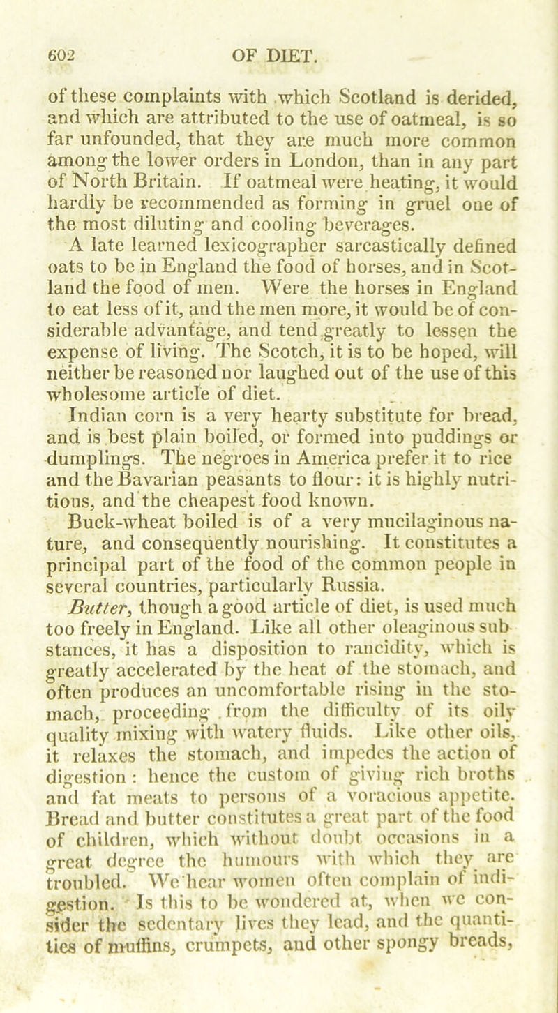 of these complaints with which Scotland is derided, and which are attributed to the use of oatmeal, is so far unfounded, that they ar.e much more common among the lower orders in London, than in any part of North Britain. If oatmeal were heating, it would hardly be recommended as forming in gruel one of the most diluting and cooling beverages. A late learned lexicographer sarcastically defined oats to be in England the food of horses, and in Scot- land the food of men. Were the horses in England to eat less of it, and the men more, it would be of con- siderable advantage, and tend greatly to lessen the expense of living. The Scotch, it is to be hoped, will neither be reasoned nor laughed out of the use of this wholesome article of diet. Indian corn is a very hearty substitute for bread, and is best plain boiled, or formed into puddings or dumplings. The negroes in America prefer it to rice and the Bavarian peasants to flour: it is highly nutri- tious, and the cheapest food known. Buck-wheat boiled is of a very mucilaginous na- ture, and consequently nourishing. It constitutes a principal part of the food of the common people in several countries, particularly Russia. Butter, though a good article of diet, is used much too freely in England. Like all other oleaginous sub stances, it has a disposition to rancidity, which is greatly accelerated by the heat of the stomach, and often produces an uncomfortable rising in the sto- mach, proceeding . from the difficulty of its oily quality mixing with watery fluids. Like other oils, it relaxes the stomach, and impedes the action of digestion : hence the custom of giving rich broths and fat meats to persons of a voracious appetite. Bread and butter constitutes a great, part of the food of children, which without doubt occasions in a great degree the humours with which they are troubled. We hear women often complain of indi- gestion. Is this to be wondered at, when we con- sider the sedentary lives they lead, and the quanti- ties of muffins, crumpets, and other spongy breads,